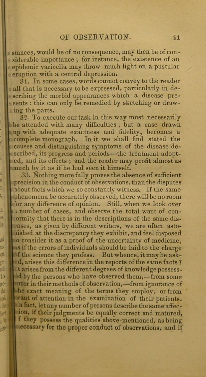 stances, would be of no consequence, may then be of con- siderable importance ; for instance, the existence of an epidemic varicella may throw much light on a pustular I eruptiou with a central depression. I 31. In some cases, words cannot convey to the reader I all that is necessary to be expressed, particularly in de- I scribing the morbid appearances which a disease pre- I sents : this can only be remedied by sketching or draw- I ing the parts. I 32. To execute our task in this way must necessarily I be attended with many difficulties; but a case drawn ll. up with adequate exactness and fidelity, becomes a I complete monograph. In it we shall find stated the k causes and distinguishing symptoms of the disease de- ll scribed, its progress and periods—the treatment adopt- I ed, and its effects ; and die reader may profit almost as Ir much by it as if he had seen it himself. II 33. Nothing more fully proves the absence of sufficient II precision in the conduct of observations, than the disputes II about facts which we so constantly witness. If the same ll phenomena be accurately observed, there will be no room |l 'or any difference of opinion. Still, when we look over |l i number of cases, and observe the total want of con- 11 ormity that there is in the descriptions of the same dis- II mses, as given by different writers, we are often asto- || lished at the discrepancy they exhibit, and feel disposed II o consider it as a proof of the uncertainty of medicine, ll-is if the errors of individuals should be laid to the charge ft’if the science they profess. But whence, it may be ask- 11 d, arises this difference in the reports of the same facts ? ll’t arises from the different degrees of knowledge possess- jft -d by the persons who have observed them,—from some V uror in their methods of observation,—from ignorance of A he exact meaning of the terms they employ, or from ® vant of attention in the examination of their patients, n n fact, let any number of persons describe the same aft'ec- ■ ion, if their judgments be equally correct and matured, H f they possess the qualities above-mentioned, as being ■ iccessary for the proper conduct of observations, and if