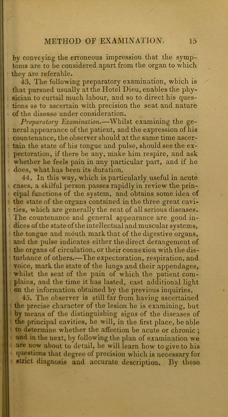by conveying the erroneous impression that the symp- toms are to be considered apart from the organ to which they are referable. 43. The following preparatory examination, which is that pursued usually at the Hotel Dieu, enables the phy- sician to curtail much labour, and so to direct his ques- tions as to ascertain with precision the seat and nature of the disease under consideration. Preparatory Examination.—Whilst examining the ge- neral appearance of the patient, and the expression of his countenance, the observer should at the same time ascer- tain the state of his tongue and pulse, should see the ex- pectoration, if there be any, make him respire, and ask whether he feels pain in any particular part, and if he does, what has been its duration. 44. In this way, which is particularly useful in acute cases, a skilful person passes rapidly in review the prin- cipal functions of the system, and obtains some idea of the state of the organs contained in the three great cavi- ties, which are generally the seat of all serious diseases. The countenance and general appearance are good in- dices of the state of the intellectual and muscular systems, the tongue and mouth mark that of the digestive organs, and the pulse indicates either the direct derangement of the organs of circulation, or their connexion with the dis- turbance of others.— ITie expectoration, respiration, and voice, mark the state of the lungs and their appendages, whilst the seat of the pain of which the patient com- plains, and the time it has lasted, cast additional light on the information obtained by the previous inquiries. 45. The observer is still far from having ascertained the precise character of the lesion he is examining, but by means of the distinguishing signs of the diseases of the principal cavities, he will, in the first place, be able to determine whether the affection be acute or chronic ; and in the next, by following the plan of examination we are now about to detail, he will learn how to give to his questions that degree of precision which is necessary for strict diagnosis and accurate description. By theso