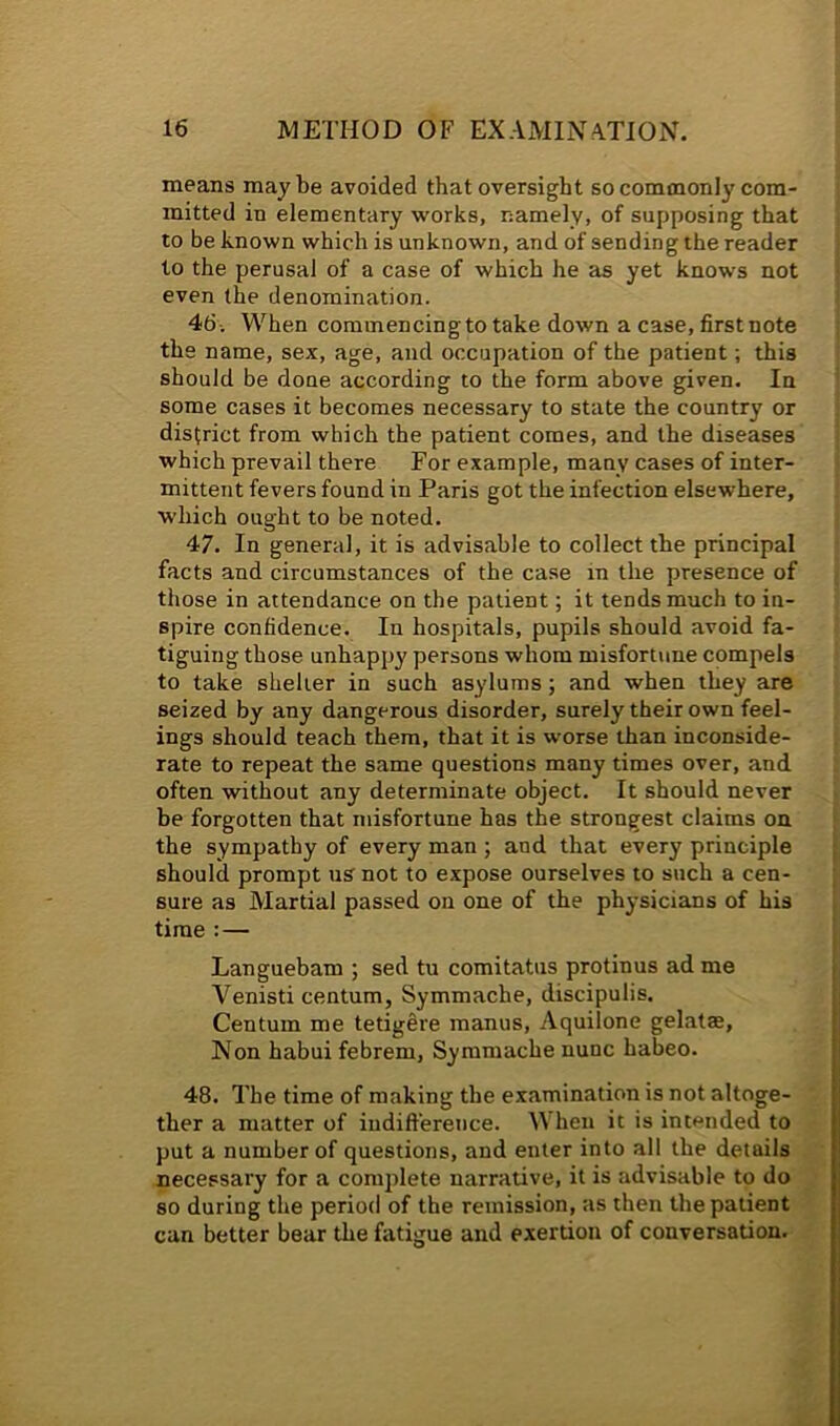 means maybe avoided that oversight so commonly com- mitted in elementary works, namely, of supposing that to be known which is unknown, and of sending the reader to the perusal of a case of which he as yet knows not even the denomination. 46 i When commencing to take down a case, first note the name, sex, age, and occupation of the patient; this should be done according to the form above given. In some cases it becomes necessary to state the country or district from which the patient comes, and the diseases which prevail there For example, many cases of inter- mittent fevers found in Paris got the infection elsewhere, which ought to be noted. 47. In general, it is advisable to collect the principal facts and circumstances of the case in the presence of those in attendance on the patient; it tends much to in- spire confidence. In hospitals, pupils should avoid fa- tiguing those unhappy persons whom misfortune compels to take shelter in such asylums; and when they are seized by any dangerous disorder, surely their own feel- ings should teach them, that it is worse than inconside- rate to repeat the same questions many times over, and often without any determinate object. It should never be forgotten that misfortune has the strongest claims on the sympathy of every man ; and that every principle should prompt us not to expose ourselves to such a cen- sure as Martial passed on one of the physicians of his time : — Languebam ; sed tu comitatus protinus ad me Venisti centum, Symmache, discipulis. Centum me tetigere manus, Aquilone gelatae, Non habui febrem, Symmache nunc habeo. 48. The time of making the examination is not altoge- ther a matter of indifterence. When it is intended to put a number of questions, and enter into all the details necessary for a complete narrative, it is advisable to do so during the period of the remission, as then the patient can better bear the fatigue and exertion of conversation.