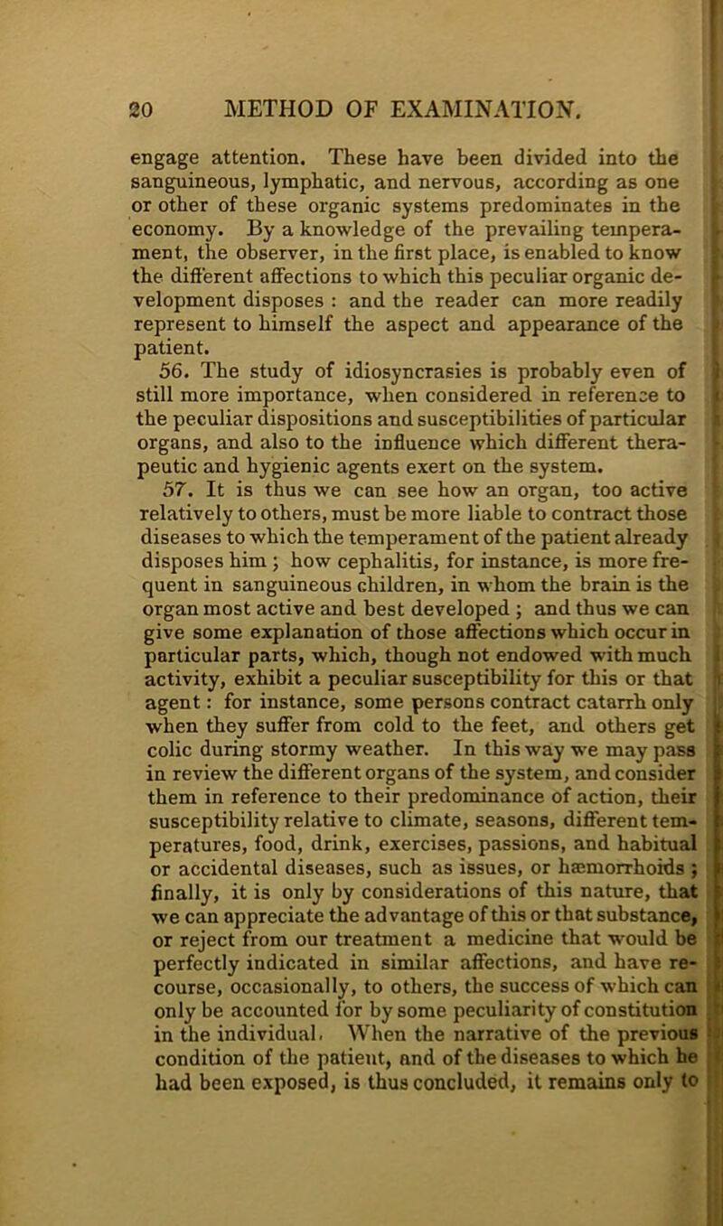 engage attention. These have been divided into the sanguineous, lymphatic, and nervous, according as one | or other of these organic systems predominates in the ; economy. By a knowledge of the prevailing tempera- t ment, the observer, in the first place, is enabled to know | the different affections to which this peculiar organic de- I velopment disposes : and the reader can more readily h represent to himself the aspect and appearance of the L patient. I 56. The study of idiosyncrasies is probably even of i still more importance, when considered in reference to i the peculiar dispositions and susceptibilities of particular i organs, and also to the influence which different thera- ^ peutic and hygienic agents exert on the system. * 57. It is thus we can see how an organ, too active relatively to others, must be more liable to contract those . diseases to which the temperament of the patient already < disposes him ; how cephalitis, for instance, is more fre- quent in sanguineous children, in whom the brain is the , organ most active and best developed ; and thus we can give some explanation of those affections which occur in ; particular parts, which, though not endowed with much I activity, exhibit a peculiar susceptibility for this or that n agent: for instance, some persons contract catarrh only [; when they suffer from cold to the feet, and others get colic during stormy weather. In this way we may pass in review the different organs of the system, and consider them in reference to their predominance of action, their susceptibility relative to climate, seasons, different tem- peratures, food, drink, exercises, passions, and habitual or accidental diseases, such as issues, or haemorrhoids ; finally, it is only by considerations of this nature, that we can appreciate the advantage of this or that substance, or reject from our treatment a medicine that would be perfectly indicated in similar affections, and have re- , course, occasionally, to others, the success of which can only be accounted for by some peculiarity of constitution in the individual. When the narrative of the previous condition of the patient, and of the diseases to which he had been exposed, is thus concluded, it remains only to j|