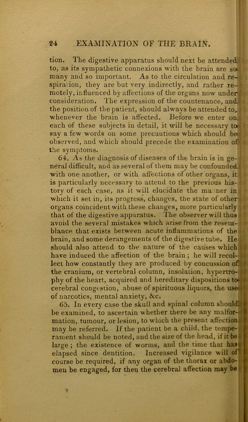 tion. The digestive apparatus should next be attended: to, as its sympathetic connexions with the brain are soi many and so important. As to the circulation and re- spiraiion, they are hut very indirectly, and rather re- motely, influenced by afl’ections of the organs now unden consideration. The expression of the countenance, an<L the position of the patient, should always be attended to, whenever the brain is affected. Before we enter omi each of these subjects in detail, it will be necessary toij, say a few words on some precautions which should be*! . observed, and which should precede the examination ou the symptoms. 64. As the diagnosis of diseases of the brain is in ge-» neral difficult, and as several of them may be confounded.. with one another, or with affections of other organs, it is particularly necessary to attend to the previous his- tory of each case, as it will elucidate the ma: ner in which it set in, its progress, changes, the state of other organs coincident with these changes, more particularly that of the digestive apparatus. The observer will thus avoid the several mistakes which arise from the resem- blance that exists between acute inflammations of the brain, and some derangements of the digestive tube. should also attend to the nature of the causes which 11 have induced the affection of the brain ; he will recol- j*5 led how constantly they are produced by concussion the cranium, or vertebral column, insolation, hypertro-rt phy of the heart, acquired and hereditary dispositions to*j» cerebral congestion, abuse of spirituous liquors, the use«ir of narcotics, mental anxiety, &c. . j 65. In every case the skull and spinal column shouldlt^ be examined, to ascertain whether there be any malfor-4 mation, tumour, or lesion, to which the present affectiou4> may be referred. If the patient be a child, the tempe-d rament should be noted, and the size of the head, if it beii large; the existence of worms, and the time that ha^ elapsed since dentition. Increased vigilance will oft course be required, if any organ of the thorax or abdo-| men be engaged, for then the cerebral affection may be |t