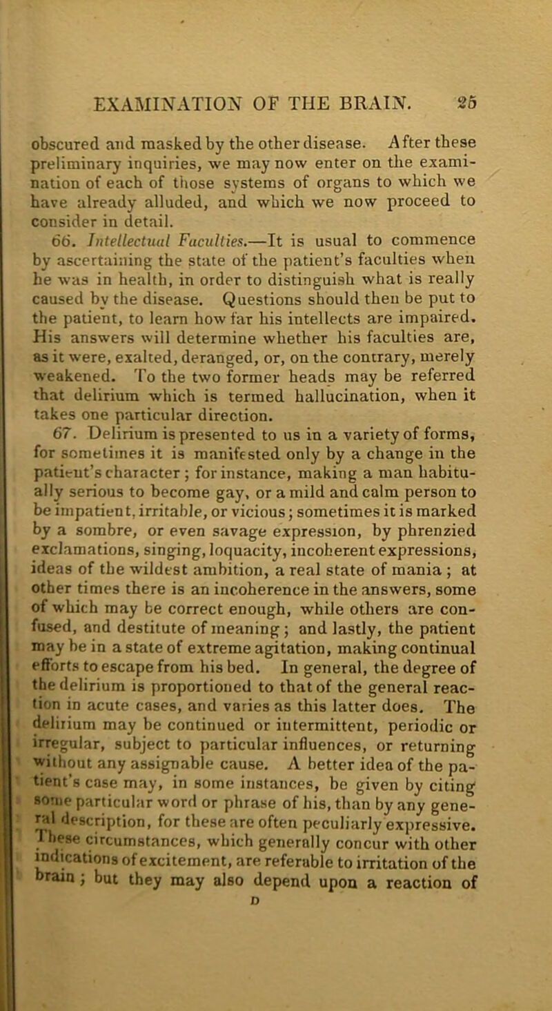 obscured and masked by the other disease. After these preliminary inquiries, we may now enter on the exami- nation of each of those systems of organs to which we have already alluded, and which we now proceed to consider in detail. 66. Intellectual Faculties.—It is usual to commence by ascertaining the state of the patient’s faculties when he was in health, in order to distingui.sh what is really caused by the disease. Questions should then be put to the patient, to learn how far his intellects are impaired. His answers will determine whether his faculties are, as it were, exalted, deranged, or, on the contrary, merely weakened. To the two former heads may be referred that delirium which is termed hallucination, when it takes one particular direction. 67. Delirium is presented to us in a variety of forms, for sometimes it is manifested only by a change in the patient’s character ; for instance, making a man habitu- ally serious to become gay, or a mild and calm person to be impatient, irritable, or vicious; sometimes it is marked by a sombre, or even savage expression, by phrenzied exclamations, singing, loquacity, incoherent expressions, ideas of the wildest ambition, a real state of mania ; at other times there is an incoherence in the answers, some of which may be correct enough, while others are con- fused, and destitute of meaning; and lastly, the patient may he in a state of extreme agitation, making continual effort.s to escape from his bed. In general, the degree of the delirium is proportioned to that of the general reac- tion in acute cases, and varies as this latter does. The delirium may be continued or intermittent, periodic or irregular, subject to particular influences, or returning without any assignable cause. A better idea of the pa- tient’s case may, in some instances, be given by citing some particular word or phrase of his, than by any gene- ral description, for these are often peculiarly expressive. 1 hese circumstances, which generally concur with other indications of excitement, are referable to irritation of the brain; but they may also depend upon a reaction of D