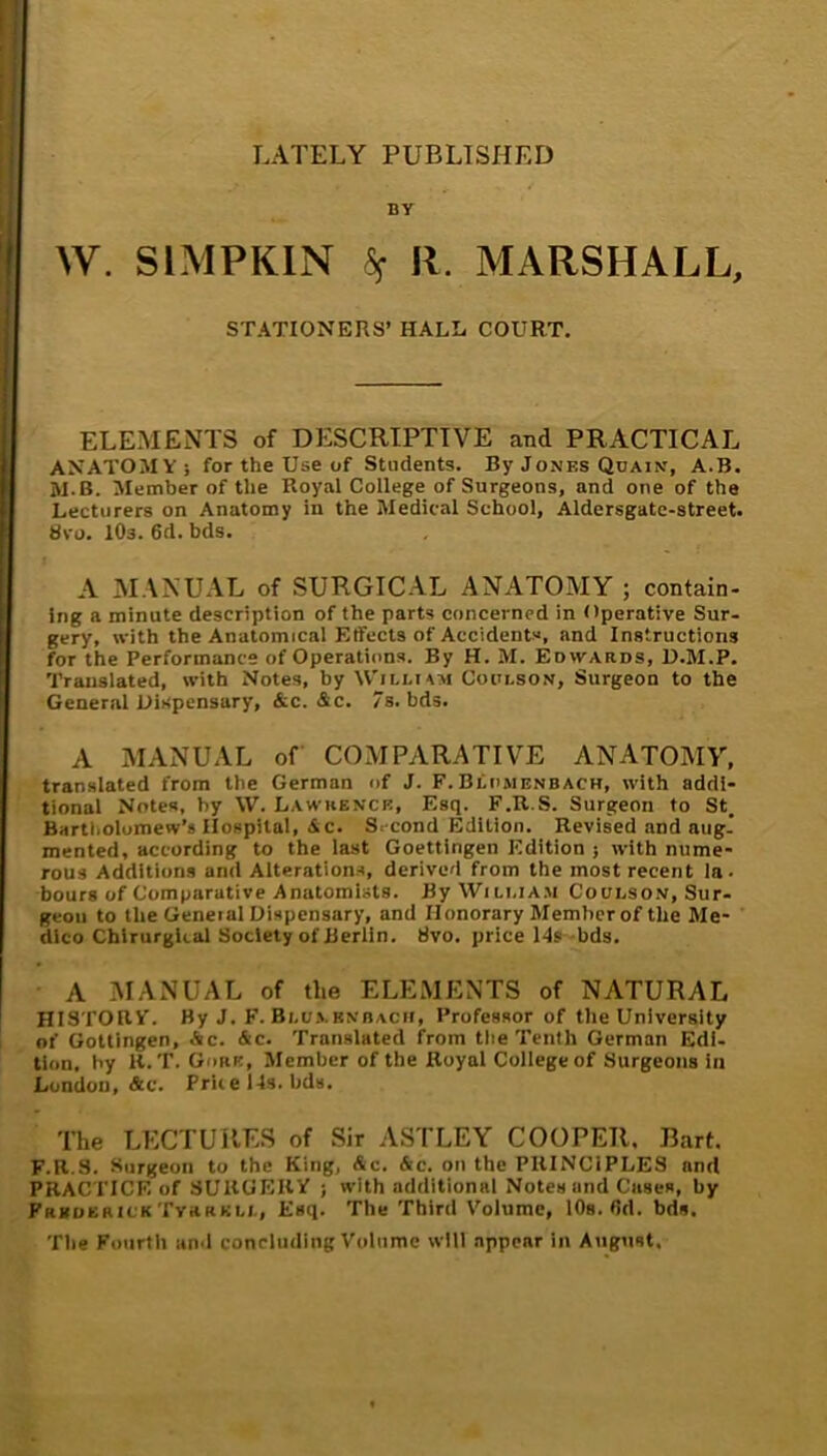 LATELY PUBLISHED BY W. SIMPKIN Sf R. MARSHALL, STATIONERS’ HALE COURT. ELEMENTS of DESCRIPTIVE and PRACTICAL ANATOMY 5 for the Use of Students. By Jones Qoain, A.B. W-B. Member of the Royal College of Surgeons, and one of the Lecturers on Anatomy in the Medical School, Aldersgatc-street. Svo. lOs. 6d. bds. A MANUAL of SURGICAL ANATOMY ; contain- ing a minute description of the parts concerned in Operative Sur- gery, with the Anatomical EtFects of Accidents, and Instructions for the Performance of Operations. By H. M. Edwards, U.M.P. Translated, with Notes, by W'illum Coui.son, Surgeon to the General Dispensary, &c. &c. 7s. bds. A MANUAL of COMPARATIVE ANATOMY, translated from the German of J. F.Blomenbach, with addi- tional Notes, by \V. Lawrence, Esq. F.R.S. Surgeon to St, Bartholomew’s Hospital, Ac. Second Edition. Revised and nug. mented, according to the last Goettingen Edition 5 with nume- rous Additions and Alteration.^, derived from the most recent la- bours of Comparative Anatomists. ByWiLi.iA.M CouLsoN, Sur- geon to the Geneial Dispensary, and Honorary Member of the Me- dico Chlrurgltal Society of Berlin. tivo. price 14s-bds. A MANUAL of the ELEMENTS of NATURAL HISTORY. By J. F. Bi.u.vbnbacii, Professor of the University of Gottingen, Ac. Ac. Translated from tlie Tenth German Edi- tion. by K. T. Gore, Member of the Royal College of Surgeons in London, Ac. Price 14s. bds. The LECTURES of Sir ASTLEY COOPER. Bart. F.R.S. Surgeon to the King, Ac. Ac. on the PRINCIPLES and PRACTICE of SURGERY ; with additional Notes and Ciises, by Frboerick TvaaKti., Esq. The Third Volume, lOs. fid. bds. The Fourth un-1 concluding Volume will appear in August.
