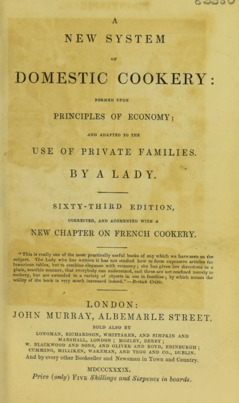 A NEW SYSTEM OF DOMESTIC COOKERY: FORMED VPOM PRINCIPLES OF ECONOMY; AND ADAPTED TO THE USE OF PRIVATE FAMILIES. B Y A L A D Y. SIXTY-THIRD EDITION, CORRECTED, AND ACOMENTSD WITH A NEW CHAPTER ON FRENCH COOKERY, Till* IS really one of the most practically useful books of any which we have seen on the subject. The Lady who has written it has not studied how to form expensive articles foi luxurious tables, but to combine elegrance with economy} she has lyivpD her directions in a plain, sensible manner, that everybody can understand, and these are not confined merely to cookery, but are extended to a variety of objects la use in families : by which meiuis tlie uuhty of the book is very much increased indeed.”—Critic. LONDON: JOHN MURRAY, ALBEMARLE STREET. SOLD ALSO BY LONGMAN, RICHARDSON, WHITTAKER, AND SIMPKIN AND MARSHALL, LONDON ; MOZLEY, DERBY; W. BLACKWOOD AND SONS, AND OLIVER AND BOYD, EDINBURGH ■ CCMMINO, MILLIKEN, WAKEMAN, AND TEGG AND CO., DUBLIN. ' And by every other Bookseller and Newsman in Town and Country. MDCCCXXXIX. P'l'ice {only) Five Shillings and Sixpence in boards.