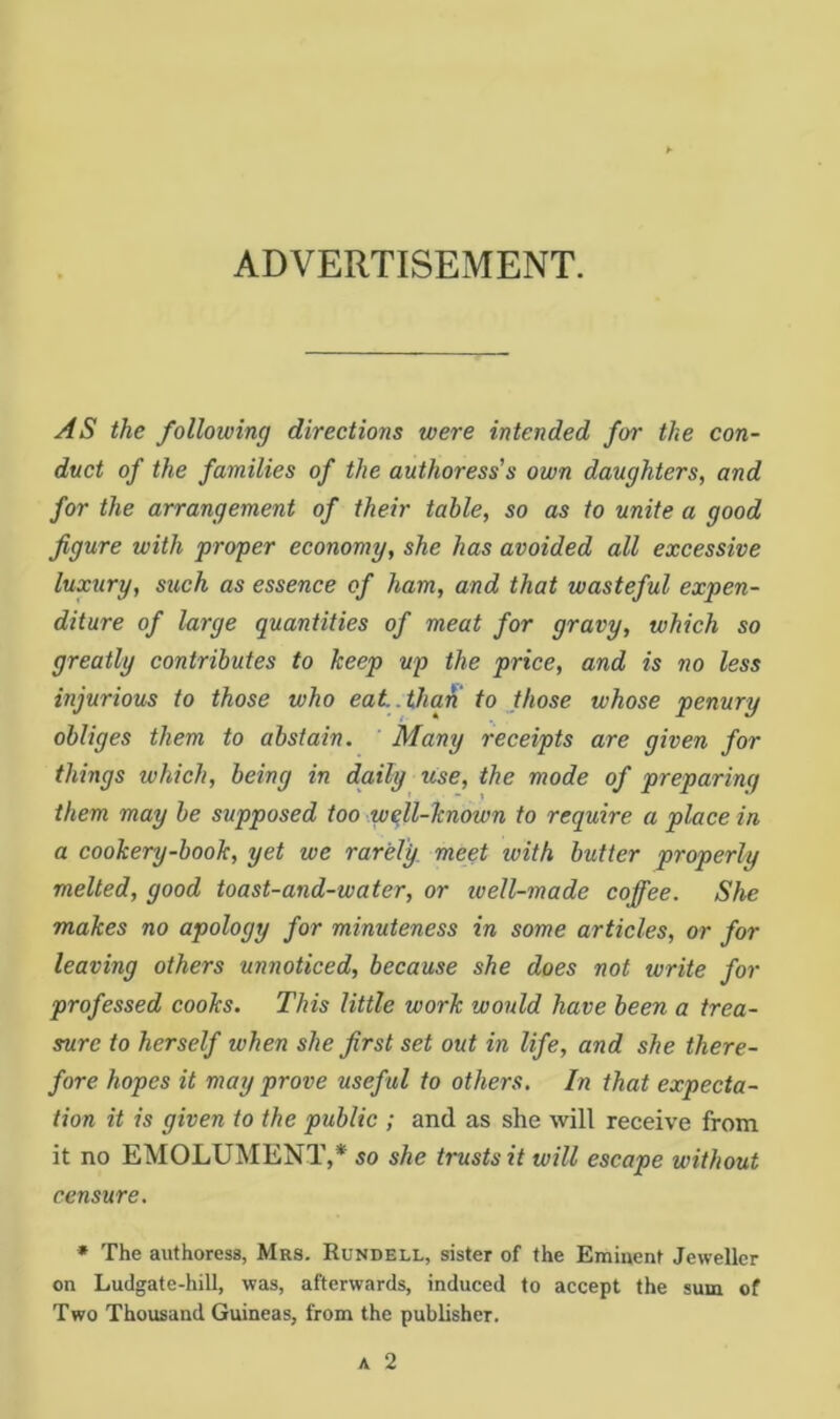 ADVERTISEMENT. AS the following directions were intended for the con- duct of the families of the authoress’s own daughters, and for the arrangement of their table, so as to unite a good figure with proper economy, she has avoided all excessive luxury, such as essence of ham, and that wasteful expen- diture of large quantities of meat for gravy, which so greatly contributes to keep up the price, and is no less injurious to those who eat.tha^ to those whose penury obliges them to abstain. Many receipts are given for things which, being in daily use, the mode of preparing them may be supposed too wqll-known to require a place in a cookery-book, yet we rarely, meet with butter properly melted, good toast-and-water, or well-made coffee. She makes no apology for minuteness in some articles, or for leaving others unnoticed, because she does not write for professed cooks. This little work would have been a trea- sure to herself when she first set out in life, and she there- fore hopes it may prove useful to others. In that expecta- tion it is given to the public ; and as she will receive from it no EMOLUMENT,* so she trusts it will escape without censure. * The authoress, Mrs. Rundell, sister of the Eminent Jeweller on Ludgate-hill, was, afterwards, induced to accept the sum of Two Thousand Guineas, from the publisher.