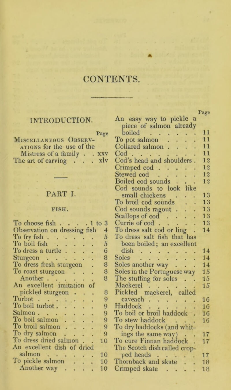 CONTENTS. Page INTRODUCTION. An easy way to pickle a piece of salmon already Page coiled 11 Miscellaneous Observ- To pot salmon .... 11 ATioNS for the use of the Collared salmon .... 11 Mistress of a family . . xxv Cod 11 The ai't of carving . . . xlv Cod’s head and shoulders . 12 Crimped cod 12 Stewed cod 12 Boiled cod sounds . . . 12 Cod sounds to look like PART I. small chickens . . . 13 To broil cod sounds . . 13 PISH. Cod sounds ragout ... 13 Scallops of cod .... 13 To choose fish . . . . 1 to 3 Currie of cod 13 Observation on dressing fish 4 To dress salt cod or ling . 14 To fry fish 5 To dress salt fish that has To boil fish 5 been boiled; an excellent To dress a turtle .... 6 dish 14 Sturgeon 8 Soles 14 To (Tress fresh sturgeon . 8 Soles another way . . . 14 To roast sturgeon ... 8 Soles in the Portuguese way 15 Another 8 The stuffing for soles . . 15 An excellent imitation of Mackerel 15 pickled sturgeon ... 8 Pickled mackerel, called Turbot 9 caveach 16 To boil turbot 9 Haddock 16 Salmon 9 To boil or broil haddock . 16 To boil salmon .... 9 To stew haddock ... 16 To broil salmon .... 9 To dry haddocks (and whit- To dry salmon .... 9 ings the same way) . . 17 To dress dried salmon . . 10 To cure Finnan haddock . 17 An excellent dish of dried The Scotch dish called crop- salmon 10 ped heads 17 To pickle salmon ... 10 Thornback and skate . . 18 Another way .... 10 Crimped skate .... 18