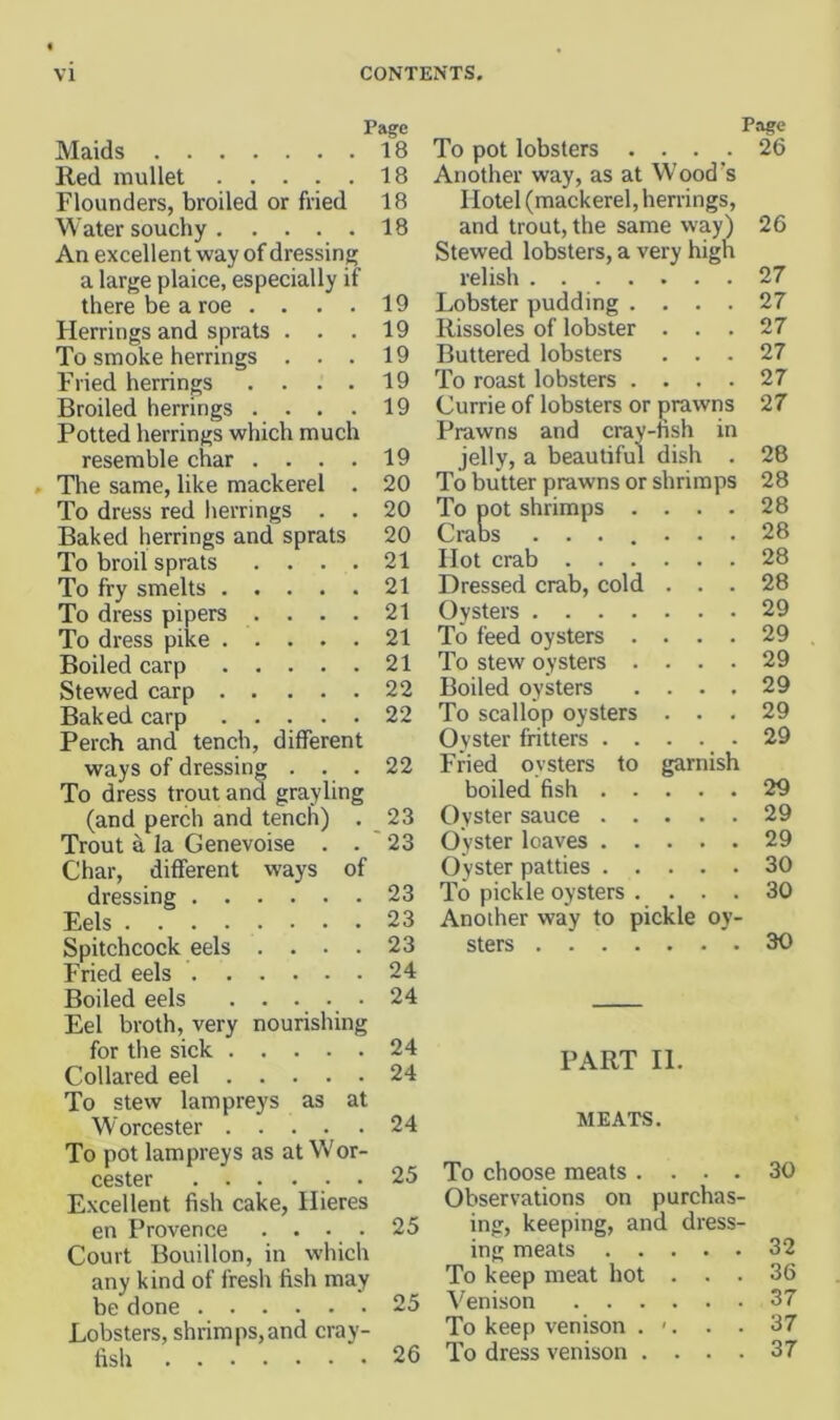 Page Maids 18 Red mullet 18 Flounders, broiled or fried 18 Water souchy 18 An excellent way of dressing a large plaice, especially if there be a roe .... Herrings and sprats . . . To smoke herrings . . . Fried herrings .... Broiled herrings .... Potted herrings which much resemble char .... The same, like mackerel . To dress red lierrings . . Baked herrings and sprats To broil sprats To fry smelts . . To dress pipers . To dress pike . . Boiled carp . . Stewed carp . . Baked carp . . Perch and tench, different ways of dressing . . . To dress trout and grayling (and perch and tench) . Trout a la Genevoise . . Char, different ways of dressing Eels Spitchcock eels .... Fried eels Boiled eels . . • Eel broth, very nourishing for the sick Collared eel To stew lampreys as at Worcester To pot lampreys as at Wor- cester ...... Excellent fish cake, Hieres en Provence .... Court Bouillon, in which any kind of fresh fish may be done Lobsters, shrimps,and cray- fish 19 19 19 19 19 19 20 20 20 21 21 21 21 21 22 22 22 23 23 23 23 23 24 24 24 24 24 25 25 25 26 To pot lobsters .... Another way, as at Wood’s Hotel (mackerel, herrings, and trout, the same way) Stewed lobsters, a very high relish .... Lobster pudding . Rissoles of lobster Buttered lobsters To roast lobsters . Currie of lobsters or prawns Prawns and cray-fish in jelly, a beautiful dish . To butter prawns or shrimps To pot shrimps Craos . . . Hot crab . . Dressed crab, cold Oysters . . . To feed oysters To stew oysters Boiled oysters To scallop oysters Oyster fritters Fried oysters boiled fish . Oyster sauce . Oyster loaves . Oyster patties . To pickle oysters Another way to pickle oy- sters Page 26 to garnish 26 27 27 27 27 27 27 28 28 28 28 28 28 29 29 29 29 29 29 29 29 29 30 30 30 PART II. MEATS. To choose meats .... 30 Observations on purchas- ing, keeping, and dress- ing meats 32 To keep meat hot ... 36 Venison 37 To keep venison . '. . . 37 To dress venison .... 37
