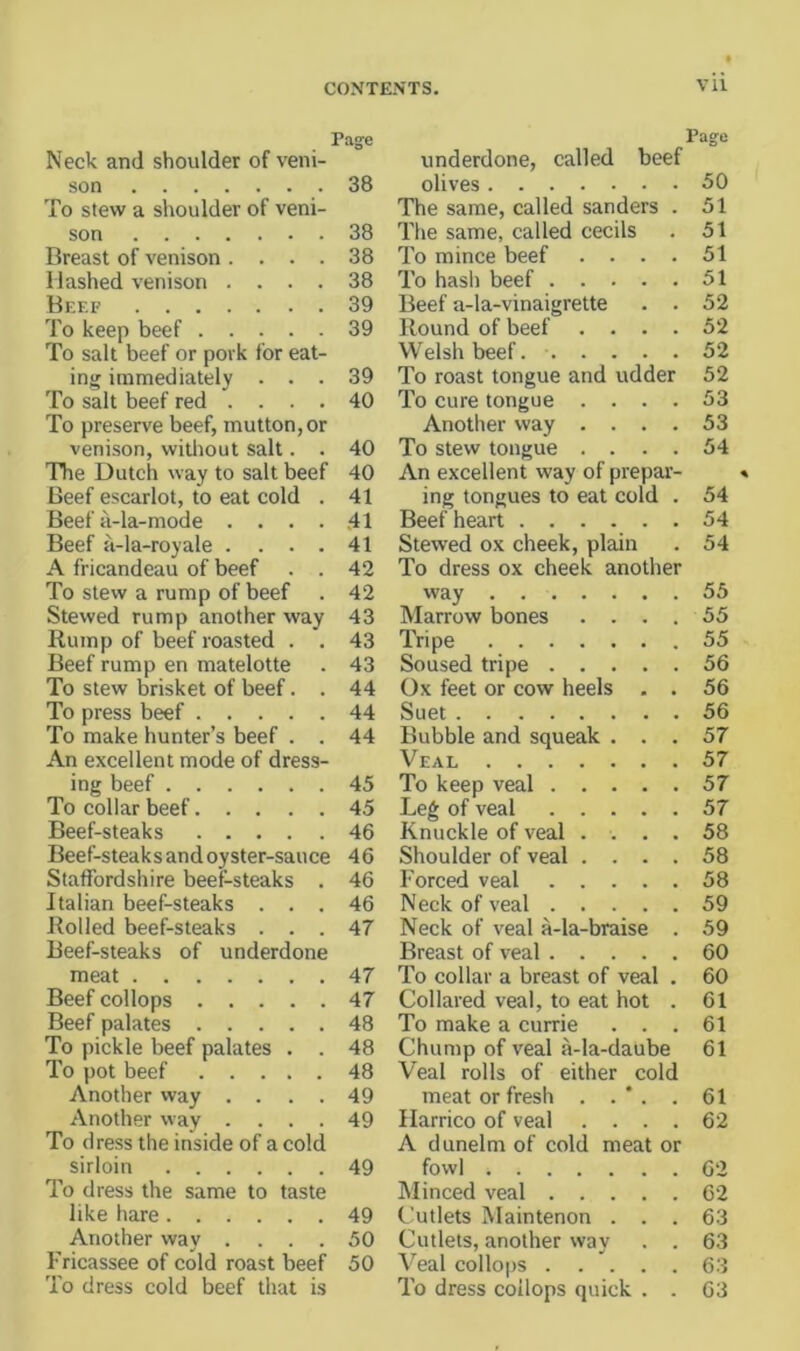 Page Neck and shoulder of veni- son 38 To stew a shoulder of veni- son 38 Breast of venison .... 38 Hashed venison .... 38 Beef 39 To keep beef 39 To salt beef or pork for eat- ing immediately ... 39 To salt beef red .... 40 To preserve beef, mutton, or venison, witliout salt. . 40 The Dutch way to salt beef 40 Beef escarlot, to eat cold . 41 Beef a-la-mode .... 41 Beef a-la-royale . ... 41 A fricandeau of beef . . 42 To stew a rump of beef . 42 Stewed rump another way 43 Rump of beef roasted . . 43 Beef rump en matelotte . 43 To stew brisket of beef. . 44 To press beef 44 To make hunter’s beef . . 44 An excellent mode of dress- ing beef 45 To collar beef 45 Beef-steaks 46 Beef-steaks and oyster-sauce 46 Staffordshire beef-steaks . 46 Italian beef-steaks ... 46 Rolled beef-steaks ... 47 Beef-steaks of underdone meat 47 Beef collops 47 Beef palates 48 To pickle beef palates . . 48 To pot beef 48 Another vvay . . . . 49 Another way .... 49 To dress the inside of a cold sirloin 49 To dress the same to taste like hare 49 Another way .... 50 Fricassee of cold roast beef 50 To dress cold beef that is Page underdone, called beef olives 50 The same, called sanders . 51 The same, called cecils . 51 To mince beef .... 51 To hash beef 51 Beef a-la-vinaigrette . . 52 Round of beef .... 52 Welsh beef. 52 To roast tongue and udder 52 To cure tongue .... 53 Another way .... 53 To stew tongue .... 54 An excellent way of prepar- ing tongues to eat cold . 54 Beef heart 54 Stewed ox cheek, plain . 54 To dress ox cheek another way 55 Marrow bones . . . . 55 Tripe 55 Soused tripe 56 Ox feet or cow heels - . 56 Suet 56 Bubble and squeak ... 57 Veal 57 To keep veal 57 Leg of veal 57 Knuckle of veal .... 58 Shoulder of veal .... 58 Forced veal 58 Neck of veal 59 Neck of veal a-la-braise . 59 Breast of veal 60 To collar a breast of veal . 60 Collared veal, to eat hot . 61 To make a currie ... 61 Chump of veal a-la-daube 61 Veal rolls of either cold meat or fresh . . ’ . . 61 Ilarrico of veal .... 62 A dunelm of cold meat or fowl 62 Minced veal 62 Cutlets Maintenon ... 63 Cutlets, another way . . 63 Veal collops 63 To dress collops quick . . 63