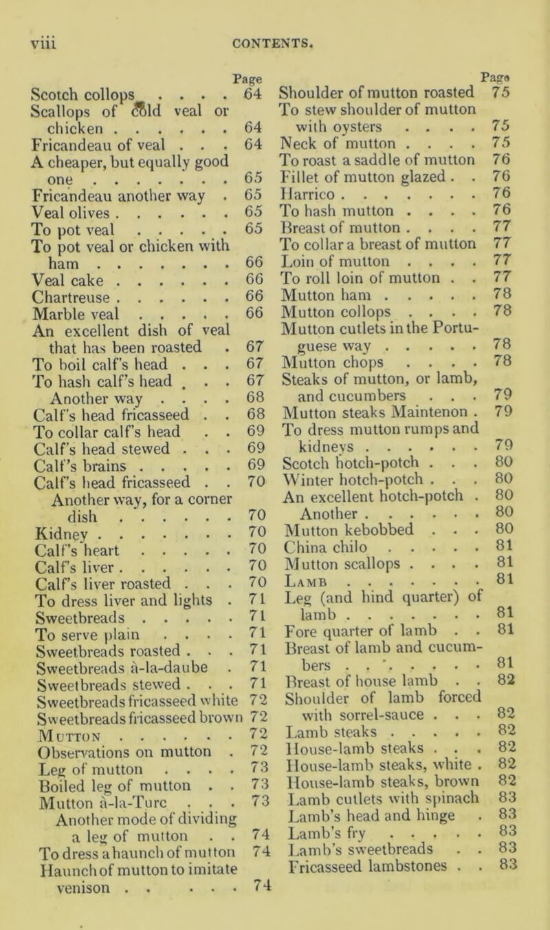 Patre Pag'd Scotch collops .... Scallops of ^Rld veal or 64 Shoulder of mutton roasted To stew shoulder of mutton 75 chicken 64 with oysters .... 75 Fricandeau of veal . . . 64 Neck of mutton .... 75 A cheaper, but equally good To roast a saddle of mutton 76 one 65 Fillet of mutton glazed . . 76 Fricandeau another way . 65 Harrico 76 Veal olives 65 To hash mutton .... 76 To pot veal 65 Breast of mutton .... 77 To pot veal or chicken with To collar a breast of mutton 77 ham 66 Loin of mutton .... 77 Veal cake 66 To roll loin of mutton . . 77 Chartreuse 66 Mutton ham 78 Marble veal An excellent dish of veal 66 Mutton collops .... Mutton cutlets in the Portu- 78 that has been roasted 67 guese way 78 To boil calf’s head . . . 67 Mutton chops .... 78 To haslt calf’s head , . . 67 Steaks of mutton, or lamb. Another way .... 68 and cucumbers . . . 79 Calf’s head fricasseed . . 68 Mutton steaks Maintenon . 79 To collar calf’s head . . 69 To dress mutton rumps and Calf’s head stewed . . . 69 kidnevs Calf’s brains 69 Scotch hotch-potch . . . 80 Calf’s head fricasseed . . 70 Winter hotch-potch . . . 80 Another way, for a corner An excellent hotch-potch . 80 dish 70 Another 80 Kidney Calf’s heart 70 Mutton kebobbed . • . 80 70 China chilo 81 Calf’s liver 70 Mutton scallops .... 81 Calf’s liver roasted . . . 70 Lamb 81 'To dress liver and lights . 71 Leg (and hind quarter) of 81 Sweetbreads 71 lamb To serve plain .... 71 Fore quarter of lamb . . 81 Sweetbreads roasted . . . 71 Breast of lamb and cucum- 81 Sweetbreads a-la-daube 71 bers . . ■ Sweetbreads stewed . . . 71 Breast of house lamb . . 82 Sweetbreads fricasseed white 72 Shoulder of lamb forced 82 Sweetbreads fricasseed brown 72 with sorrel-sauce . . . Mutton 72 I.amb steaks 82 Obsen'ations on mutton . 72 House-lamb steaks . . . 82 Leg of mutton .... 73 House-lamb steaks, white . 82 Boiled leg of mutton . . 73 House-lamb steaks, brown 82 Mutton a-la-Turc . . . 73 Lamb cutlets with spinach 83 Another mode of dividing Lamb’s head and hinge 83 a leg of mutton . . 74 Lamb’s fry 83 To dress ahaunch of mutton 74 Lamb’s sweetbreads . . 83 Haunch of mutton to imitate venison . . . . . 74 Fricasseed lambstones . . 83