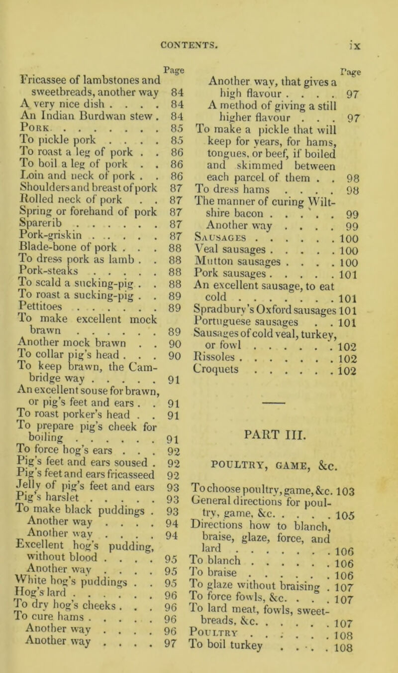 Page Fricassee of lambstones and sweetbreads, another way A very nice dish .... An Indian Burdwan stew . Pork To (lickle pork .... To roast a lej; of pork . . To boil a leg of pork . . I.oin and neck of pork . Shoulders and breast of pork Itolled neck of pork . . Spring or forehand of pork Sparerib Pork-griskin Blade-bone of pork . . To dre&s pork as lamb . . Pork-steaks To scald a sucking-pig . . To roast a sucking-pig . . Pettitoes 89 To make excellent mock brawn Another mock brawn . . To collar pig’s head . To keep brawn, the Cam- bridge way An excellent souse for brawn, or pig’s feet and ears . . To roast porker’s head . . 'fo prepare pig’s cheek for boiling To force hog’s ears . . . Pig s feet and ears soused . Pig’s feet and ears fricasseed Jelly of pig’s feet and ears Pig’s harslet To make black puddings . Another way Another way Ex-cel lent hog’s without blood Another way . . White ho g’s pufldings Hog’s lard .... To dry hog’s cheeks . To cure hams . . . Another way . . Another way . . puddin 84 84 84 85 85 86 86 86 87 87 87 87 87 88 88 88 88 89 89 90 90 91 91 91 91 92 92 92 93 93 93 94 94 95 95 95 96 96 96 96 97 Page Another way, that gives a high flavour .... 97 A method of giving a still higher flavour ... 97 To make a pickle that will keep for years, for hams, tongues, or beef, if boiled and skimmed between each parcel of them . . 98 To dress hams .... 98 The manner of curing Wilt- shire bacon . . . ' . . 99 Another w-ay .... 99 Sausages loo Veal sausages loO Mutton sausages . . . .100 Pork sausages loi An excellent sausage, to eat cold 101 Spradbury’s Oxford sausages 101 Portuguese sausages . .101 Sausages of cold veal, turkey, or fowl 102 Rissoles 102 Croquets 102 PART III. POULTRY, GAME, &C. 'To choose poultry, game, &c. 103 Oeneral directions for poul- try, game, &c 105 Directions how to blanch, braise, glaze, force, and lard 106 To blanch iqs To braise 106 To glaze without braising . 107 To force fowls, &c. . . . 107 To lard meat, fowls, sweet- breads, &c 107 Poultry . . . . . .108 To boil turkey . , ■. . 108
