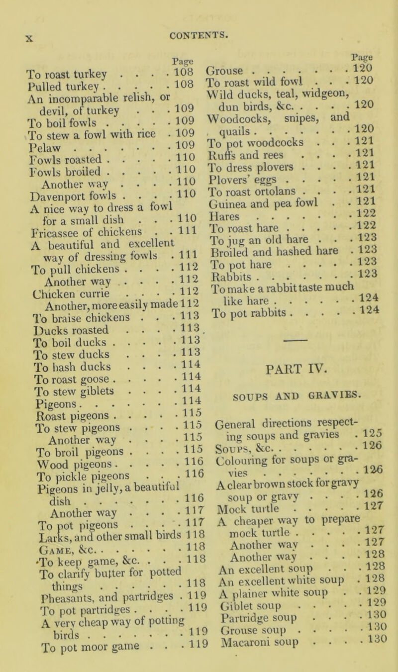 Page To roast twrkey . . • -108 Pulled turkey. . ■ • -108 An incomparable relish, or devil, of turkey . . .109 To boil fowls . . . • .109 To stew a fowl with rice . 109 Pelaw 109 Fowls roasted HO Fowls broiled HO Another way . . • .HO Davenport fowls . . . .110 A nice way to dress a fowl for a small dish . . .110 Fricassee of chickens . .111 A beautiful and excellent way of dressing fowls .111 To pull chickens . . . .112 Another way H2 Chicken currie . . • .112 Another, more easily made 112 Page Grouse 120 To roast wild fowl . . .120 Wild ducks, teal, widgeon. and 120 113 113 113 113 114 114 114 114 115 115 115 115 116 , 116 To braise chickens Ducks roasted To boil ducks . To stew ducks To hash ducks To roast goose . To stew giblets Pigeons. . . Roast pigeons . To stew pigeons Another way To broil pigeons Wood pigeons. To pickle pigeons Pigeons in jelly, a beautiful dish . . . Another way To pot pigeons . - Larks, and other small birds 118 Game, &c H^ •To keep game, &c. . . .118 To clarify butter for potted things H8 Pheasants, and partridges .119 To pot partridges . . . . 119 A very cheap way of potting birds To pot moor game . . . H9 dun birds, &c. Woodcocks, snipes, quails To pot woodcocks . Ruffs and rees . . To dress plovere . . Plovers’ eggs . . . To roast ortolans . . Guinea and pea fowl Hares To roast hare . . . To jug an old bare Broiled and hashed hare To pot hare Rabbits ... To make a rabbit taste much like hare 124 To pot rabbits 124 120 121 121 121 121 121 121 122 122 123 123 123 123 116 117 117 PART IV. SOUPS AND GRAVIES. General directions respect- ing soups and gravies . 125 Soups, See 126 Colouring for soups or gra- vies 12.^ A clear brown stock for gravy soup or gravy . . . .126 Mock turtle 127 A cheaper way to prepare mock turtle 127 Another way . . . .127 Another way . . . .128 An excellent soup . . .128 An excellent white soup .128 A plainer white soup . .129 Giblet soup 129 Partridge soup . . . -180 Grouse soup 189 Macaroni soup . . . .130