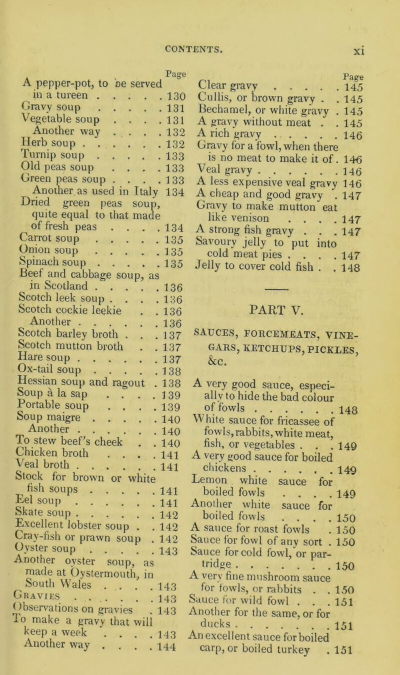 Pag-e A pepper-pot, to be served in a tureen 130 ( Jravy soup 131 Vegetable soup . . . .131 Another way . . . .132 Herb soup 132 Turnip soup I33 Old peas soup . . . .133 Green peas soup . . . .133 AnoiWr as used in Italy 134 Dried green peas soup, quite equal to that maae of fresh peas . . . .134 Carrot soup I35 Onion soup I35 Spinach soup 135 Beef and cabbage soup, as in Scotland 136 Scotch leek soup . . . .136 Scotch cockie leekie . .136 Another 136 Scotch barley broth . . .137 Scotch mutton broth . .137 Hare soup 137 Ox-tail soup 138 Hessian soup and ragout . 138 Soup a la sap . . . .139 Portable soup . . . .139 Soup maigre 140 Another 140 To stew beef’s cheek . . 140 Chicken broth .... 141 V’eal broth 141 Stock for brown or white fish soups 141 Eel soup 141 Skate soup 142 Excellent lobster soup . . 142 Cray-fish or prawn soup . 142 Oyster soup I43 Another oyster .soup, made at Oystermouth South Wales .... 143 Gravies ...... 143 Observations on gravies . 143 To make a gravy that will keep a week . . . .143 Another way . . . .144 as in Clear gravy 145 Cullis, or brown gravy . . 145 Bechamel, or white gravy . 145 A gravy without meat . .145 A rich gravy 145 Gravy for a fowl, when there is no meat to make it of. 146 Veal gravy 146 A less expensive veal gravy 146 A cheap and good gravy . 147 Gravy to make mutton eat like venison . . . .147 A strong fish gravy . . .147 Savoury jelly to put into cold meat pies .... 147 Jelly to cover cold fish . .148 PART V. SAUCES, FORCEMEATS, VINE- GARS, KETCHUPS, PICKLES, &C. A very good sauce, especi- ally to hide the bad colour of fowls 148 White sauce for fricassee of fowls,rabbits, white meat, fish, or vegetables . . .149 A very good sauce for boiled chickens 149 Lemon white sauce for boiled fowls .... 149 Another white sauce for boiled fowls .... 150 A sauce for roast fowls . 150 Sauce for fowl of any sort . 150 Sauce for cold fovvl,'or par- tridge 150 A very fine mushroom sauce for fowls, or rabbits . .150 Sauce for wild fowl . . .151 Another for the same, or for ducks 151 An excellent sauce for boiled'