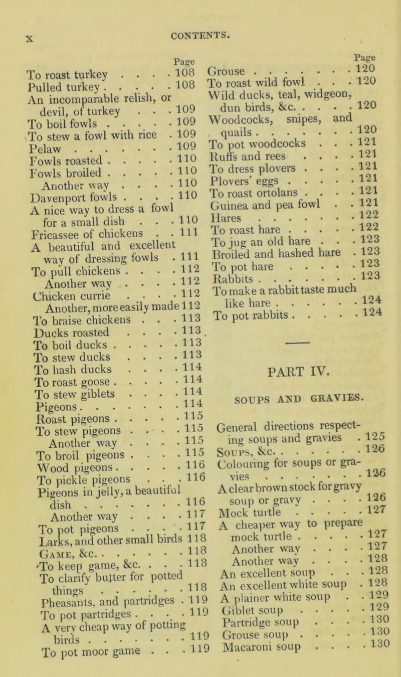 or rice To roast turkey . . Pulled turkey .... An incomparable relish devil, of turkey To boil fowls . . To stew a fowl with Pelaw .... Fowls roasted . . Fowls broiled . . Another way . Davenport fowls . A nice way to dress a fowl for a small dish . . • Fricassee of chickens . . A beautiful and excellent way of dressing fowls . To pull chickens . . . • Another way . . . . . Chicken currie Pa^e 108 108 109 109 109 109 110 110 110 110 110 111 111 112 112 112 Page Grouse 120 To roast wild fowl . . .120 Wild ducks, teal, widgeon, dun birds, &c 120 Woodcocks, snipes, and , quails 120 To pot woodcocks . Uufi's and rees . , To dress plovers . . Plovers’ eggs . . . To roast ortolans . . Guinea and pea fowl Hares To roast hare . . . To jug an old hare . Broiled and hashed hare . 123 . 121 . 121 . 121 . 121 . 121 . 121 . 122 . 122 . 123 . 123 123 Another, more easily made 112 113 113 113 113 114 114 114 114 115 115 115 115 116 116 To braise chickens Ducks roasted To boil ducks . To stew ducks To hash ducks To roast goose . To stew giblets Pigeons. . . Roast pigeons . To stew pigeons Another way To broil pigeons Wood pigeons. To pickle pigeons . . . Pigeons in jelly, a beautiful dish . . • Another way To pot pigeons Larks, and other small birds 118 Game, &c •To keep game, &c. . . • 118 To clarify butter for potted things Pheasants, and partridges .119 To pot partridges . . . . 119 A very cheap way of potting birds 11® To pot moor game . . • H9 To pot hare Rabbits . . . To make a rabbit taste much like hare ^24 To pot rabbits 124 116 117 117 PART IV. SOUPS AND GRAVIES. General directions respect- im: soups and gravies . 125 Soups, &c 12b Colouring for soups or gra- vies 12b A clear brown stock for gravy soup or gravy . . • .126 Mock turtle 127 A cheaper way to prepare mock turtle 127 Another way . . . .127 Another way . . . .128 An excellent soup . . . 128 An excellent white soup . 128 A plainer white soup . . 129 Giblet soup 129 Partridge soup . • • .130 Grouse soup 180 Macaroni soup . . • .130