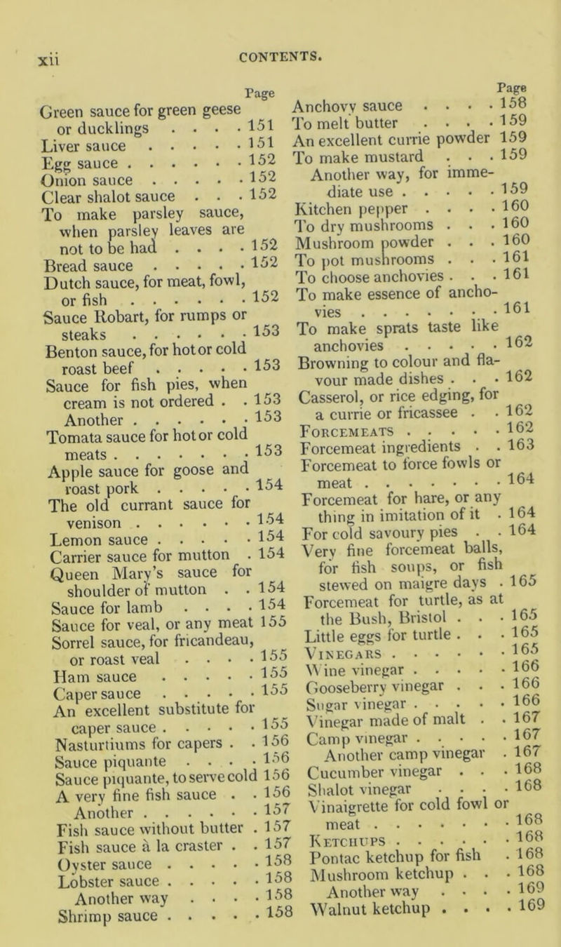 XU Page Green sauce for green geese or ducklings . . . .151 Liver sauce 151 Egg sauce 152 Onion sauce 152 Clear shalot sauce . . .152 To make parsley sauce, vvhen parsley leaves are not to be had . . . .152 Bread sauce Dutch sauce, for meat, fowl, or fish 152 Sauce Hobart, for rumps or steaks 153 Benton sauce, for hot or cold roast beef . . . • • 153 Sauce for fish pies, when cream is not ordered . .153 Another 153 Tomata sauce for hot or cold meats 153 Apple sauce for goose and roast pork 154 The old currant sauce for venison 154 Lemon sauce 154 Carrier sauce for mutton . 154 Queen Mary’s sauce for shoulder of mutton . .154 Sauce for lamb . . . .154 Sauce for veal, or any meat 155 Sorrel sauce, for fricandeau, or roast veal . . • .155 Ham sauce 155 Caper sauce 155 An excellent substitute for caper sauce 155 Nasturtiums for capers . .156 Sauce piquante .... 156 Sauce piquante, to seiTC cold 156 A very fine fish sauce . -156 Another 15' Fish sauce without butter . 157 Fish sauce a la craster . .157 Ovster sauce 158 Lobster sauce 158 Another way . . • .158 Shrimp sauce 158 Page Anchovy sauce . . • .158 To melt butter . . . .159 An excellent currie powder 159 159 159 160 160 160 161 . 161 To make mustard Another way, for imme- diate use . • Kitchen pepper . To dry mushrooms Mushroom powder To pot mushrooms To choose anchovies To make essence of ancho- vies •151 To make sprats taste like anchovies 152 Browning to colour and fla- vour made dishes . . .162 Casserol, or rice edging, for a currie or fricassee . .162 Forcemeats ..... 152 Forcemeat ingredients . .163 Forcemeat to force fowls or meat 154 Forcemeat for hare, or any thing in imitation of it . For cold savoury pies . • Very fine forcemeat balls, for fish soups, or fish stewed on maigre days . Forcemeat for turtle, as at tl)e Bush, Bristol . Little eggs for turtle . Vinegars .... ine vinegar . . . Gooseberry vinegar . Sugar vinegar . . . Vinegar made of malt Camp vinegar . . . Another camp vinega Cucumber vinegar Slialot vinegar Vinaigrette for cold fowl meat Ketcirtps .... Pontac ketchup for fish Mushroom ketchup . Another way . . Walnut ketchup . . 164 164 165 165 165 165 166 166 166 167 167 167 168 168 or 168 168 168 168 169 169