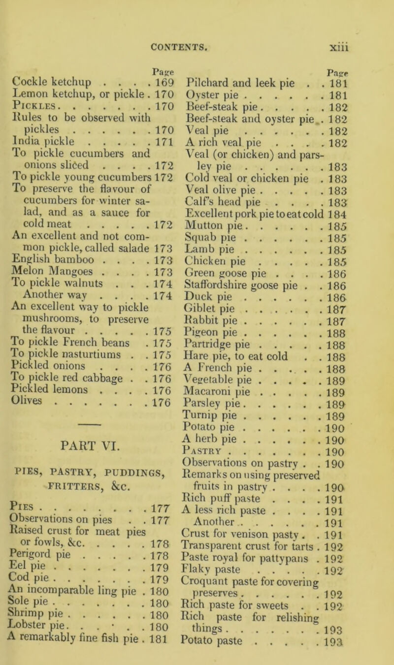 Paj^e Cockle ketchup .... 169 Lemon ketchup, or pickle .170 Pickles 170 Kules to be observed with pickles 170 India pickle 171 To pickle cucumbers and onions sliced . . . .172 To pickle young cucumbers 172 To preserve the flavour of cucumbers for winter sa- lad, and as a sauce for cold meat 172 An excellent and not com- mon pickle, called salade 173 English bamboo . . . .173 Melon Mangoes . . . .173 To pickle walnuts . . .174 Another way . . . .174 An excellent way to pickle mushrooms, to preserve the flavour 175 To pickle French beans . 175 To pickle nasturtiums . .175 Pickled onions . . . .176 To pickle red cabbage . .176 Pickled lemons .... 176 Olives 176 PART VI. PIES, PASTRY, PUDDINGS, FRITTERS, &C. Pies 177 Observations on pies . .177 Raised crust for meat pies or fowls, &c 178 Perigord pie 178 Eel pie 179 Cod pie 179 An incomparable ling pie . 180 Sole pie 180 Shrimp pie 180 Lobster pie. . . • . .180 A remarkably fine fish pie . 181 Pilchard and leek pie . . 181 Oyster pie 181 Beef-steak pie 182 Beef-steak and oyster pie,. 182 Veal pie 182 A rich veal pie .... 182 Veal (or chicken) and pars- ley pie 183 Cold veal or chicken pie . 183 Veal olive pie 183 Calfs head pie . . . .188 Excellent pork pie toeatcold 184 Mutton pie 185 Sf|uab pie 185 Lamb pie 185 Chicken pie 185 Green goose pie ... . 186 Staffordshire goose pie . .186 Duck pie 186 Giblet pie 187 Rabbit pie 187 Pigeon pie 188 Partridge pie 188 Hare pie, to eat cold . .188 A French pie . . . . . 188 Vegetable pie 189 Macaroni pie 189 Parsley pie 189 Turnip pie 189 Potato pie i9o A herb pie 190 Pastry 190 Observations on pastry . .190 Remarks on using preserved fruits in pastry . . . .190 Rich puff paste' . . . .191 A less rich paste . . . .191 Another 191 Crust for venison pasty . .191 Transparent crust for tarts . 192 Paste royal for pattypans . 192 Flaky paste 192^ Croquant paste for covering preserves 192 Rich paste for sweets . .192 Rich paste for relishing things 193 Potato paste 193