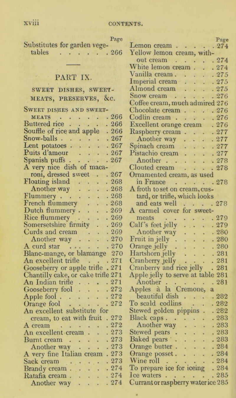 Page Substitutes for garden vege- tables 266 PART IX. SWEET DISHES, SWEET- MEATS, PRESERVES, &C. Sweet dishes and sweet- meats 266 Buttered rice 266 Souffle of rice and apple . 266 Snow-balls 267 Lent potatoes 267 PuiLs d’amour .... 267 Spanish puffs 267 A very nice dish of maca- roni, dressed sweet . . 267 Floating island .... 268 Another way .... 268 Flummery 268 French flummery . . . 268 Dutch flummery .... 269 Rice flummery .... 269 Somersetshire firmity . . 269 Curds and cream . . . 269 Another way . . . .270 A curd star 270 Blanc-mange, or blamange 270 An excellent trifle . . .271 Gooseberry or apple trifle . 271 Chantilly cake, or cake trifle 271 An Indian trifle . . . .271 Gooseberry fool . . . .272 Apple fool 272 Orange fool 272 An excellent substitute for cream, to eat with fruit . 272 A cream 272 An excellent cream . . . 273 Burnt cream 273 Another way . . . .273 A very fine Italian cream . 273 Sack cream 273 Brandy cream 274 Ratafia cream 274 Another way .... 274 Page Lemon cream 274 Yellow lemon cream, with- out cream .... . 274 WHiite lemon cream . . . 274 Vanilla cream.... . 275 Imperial cream . . . . 275 Almond cream . . . . 275 Snow cream .... . 276 Coffee cream, much admired 276 Chocolate cream . . . . 276 Codlin cream .... . 276 Excellent orange cream . 276 Raspberry cream . . . . 277 Another way . . . . 277 Spinach cream . . . . 277 Pistachio cream . . . . 277 Another . 278 Clouted cream . . . . 278 Ornamented cream, as used in France 278 A froth to set on cream, cus- tard, or trifle, which looks and eats well .... 278 A Carmel co^■er for sweet- meats 279 Calf’s feet jelly .... 279 Another way .... 280 Fruit in jelly 280 Orange jelly 280 Hartshorn jelly . . . .281 Cranberry jelly .... 281 Cranberry and rice jelly . 281 Apple jelly to serve at table 281 Another 281 Apples a la Cremone, a beautiful dish .... 282 To scald codlins . . . 282 Stewed golden pippins . . 282 Black caps 283 Another way .... 283 Stewed pears 283 Baked pears 283 Orange butter 284 Orange posset 284 Wine roll 284 To prepare ice for iceing . 284 Ice waters 285 C urrant or raspberry water ice 2 85