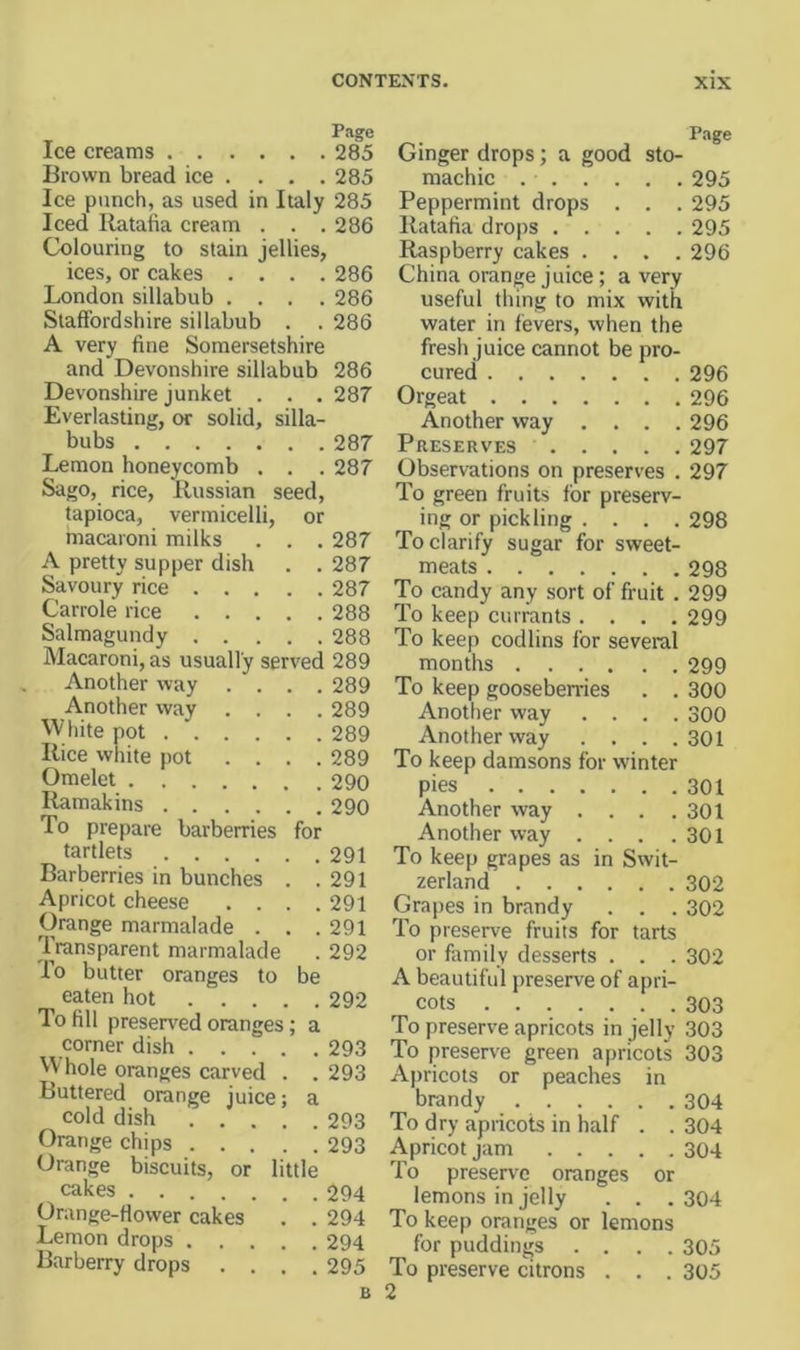 Page Ice creams 285 Brown bread ice . . . . 285 Ice punch, as used in Italy 285 Iced Ratafia cream . . . 286 Colouring to stain jellies, ices, or cakes .... 286 London sillabub .... 286 Staffordshire sillabub . . 286 A very fine Somersetshire and Devonshire sillabub 286 Devonshire junket . . . 287 Everlasting, or solid, silla- bubs 287 Lemon honeycomb . . . 287 Sago, rice, Russian seed, tapioca, vermicelli, or macaroni milks . . . 287 A pretty supper dish . . 287 Savoury rice 287 Carrole rice 288 Salmagundy 288 Macaroni, as usually served 289 Another way .... 289 Another way .... 289 White pot 289 Rice white pot .... 289 Omelet 290 Ramakins 290 To prepare barberries for tartlets 291 Barberries in bunches . .291 Apricot cheese .... 291 Orange marmalade . . .291 Transparent marmalade . 292 To butter oranges to be eaten hot 292 To fill preserved oranges; a corner dish 293 W hole oranges carved . . 293 Buttered orange juice; a cold dish 293 Orange chips 293 Orange biscuits, or little cakes 294 Orange-ffower cakes . . 294 Lemon drops 294 Barberry drops .... 295 P.-ige Ginger drops; a good sto- machic 295 Peppermint drops . . . 295 Ratafia drops 295 Raspberry cakes .... 296 China orange juice; a very useful thing to mix with water in fevers, when the fresh juice cannot be pro- cured 296 Orgeat 296 Another way .... 296 Preserves 297 Observations on preserves . 297 To green fruits for preserv- ing or pickling .... 298 To clarify sugar for sweet- meats 298 To candy any sort of fruit . 299 To keep currants .... 299 To keep codlins for several months 299 To keep gooseberries . . 300 Another way .... 300 Another way . . . .301 To keep damsons for winter pies 301 Another way . . . .301 Another way . . . .301 To keep grapes as in Swit- zerland 302 Grapes in brandy . . . 302 To preserve fruits for tarts or family desserts . . . 302 A beautiful preserve of apri- cots 303 To preserve apricots in jelly 303 To presen'e green apricots 303 Apricots or peaches in brandy 304 To dry apricots in half . . 304 Apricot jam 304 To preserve oranges or lemons in jelly . . .304 To keep oranges or lemons for puddings .... 305 To preserve citrons . . . 305 2