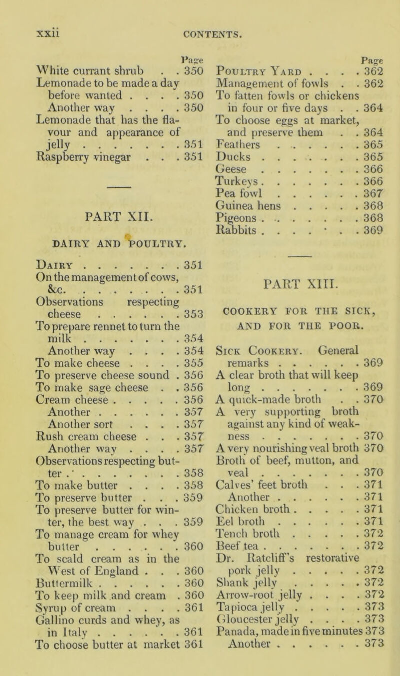 Pa-e White currant shrub . . 350 Lemonade to be made a day before wanted .... 350 Another way .... 350 Lemonade that has the fla- vour and appearance of jelly 351 Raspberry vinegar . . . 351 PART XII. DAIRY AND *^OULTRY. Dairy 351 On the management of cows, &c 351 Observations respecting cheese 353 To prepare rennet to turn the milk 354 Another way .... 354 To make cheese .... 355 To preserve cheese sound . 356 To make sage cheese . . 356 Cream cheese 356 Another 357 Another sort .... 357 Rush cream cheese . . . 357 Another way .... 357 Observations respecting but- ter .' 358 To make butter .... 358 To preserve butter . . . 359 To preserve butter for win- ter, the best way . . . 359 To manage cream for whey butter 360 To scald cream as in the V^'est of England . . . 360 Buttermilk 360 To keep milk and cream . 360 Syrup of cream .... 361 Gallino curds and whey, as in Italy 361 To choose butter at market 361 Page Poultry \ard . . . .362 Management of fowls . . 362 To fatten fowls or chickens in four or five days . . 364 To choose eggs at market, and preserve them . . 364 Feathers 365 Ducks ....... 365 Geese 366 Turkeys 366 Pea fowl 367 Guinea hens 368 Pigeons 368 Rabbits ....... 369 PART XIII. COOKERY FOR THE SICK, AND FOR THE POOR. Sick Cookery. General remarks 369 A clear broth that will keep long 369 A quick-made broth . . 370 A very supporting broth against any kind of weak- ness 370 Avery nourishing veal broth 370 Broth of beef, mutton, and veal 370 Calves’feet broth . . .371 Another 371 Chicken broth 371 Eel broth 371 Tench broth 372 Beef tea 372 Dr. Ratcliff’s restorative pork jelly 372 Shank jelly 372 Arrow-root jelly .... 372 Tapiocajelly 373 (iloucester jelly .... 373 Panada, made in five minutes 373 Another 373