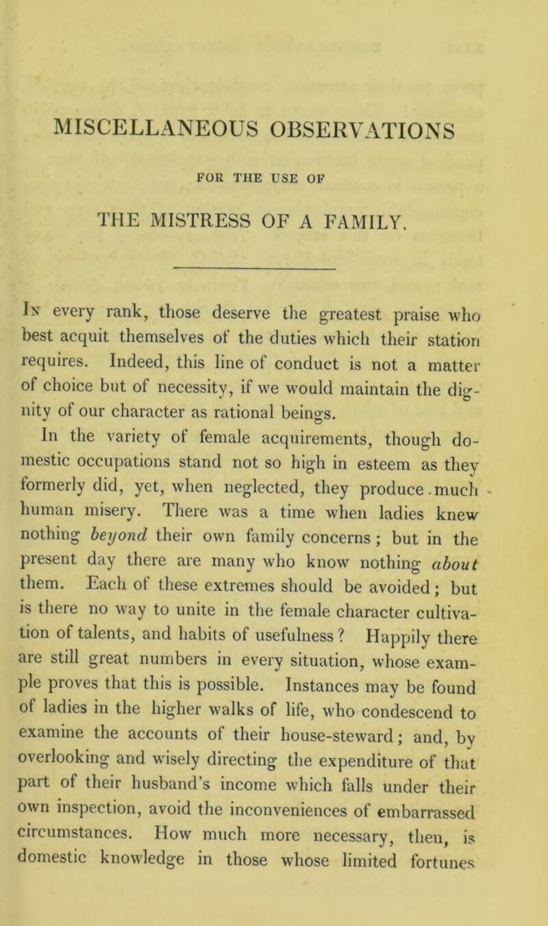 MISCELLANEOUS OBSERVATIONS FOR THE USE OF THE MISTRESS OF A FAMILY. In every rank, those deserve the greatest praise who best acquit themselves of the duties which their station requires. Indeed, this line of conduct is not a matter of choice but of necessity, if we would maintain the dig- nity of our character as rational beings. In the variety of female acquirements, though do- mestic occupations stand not so high in esteem as they formerly did, yet, when neglected, they produce.much . human misery. There was a time when ladies knew nothing beyond their own family concerns; but in the present day there are many who know nothing about them. Each of these extremes should be avoided; but is there no way to unite in the female character cultiva- tion of talents, and habits of usefulness? Happily there are still great numbers in every situation, whose exam- ple proves that this is possible. Instances may be found of ladies in the higher walks of life, who condescend to examine the accounts of their house-steward; and, by overlooking and wisely directing the expenditure of that part of their husband’s income which falls under their own inspection, avoid the inconveniences of embarrassed circumstances. How much more necessary, then, is domestic knowledge in those whose limited fortunes