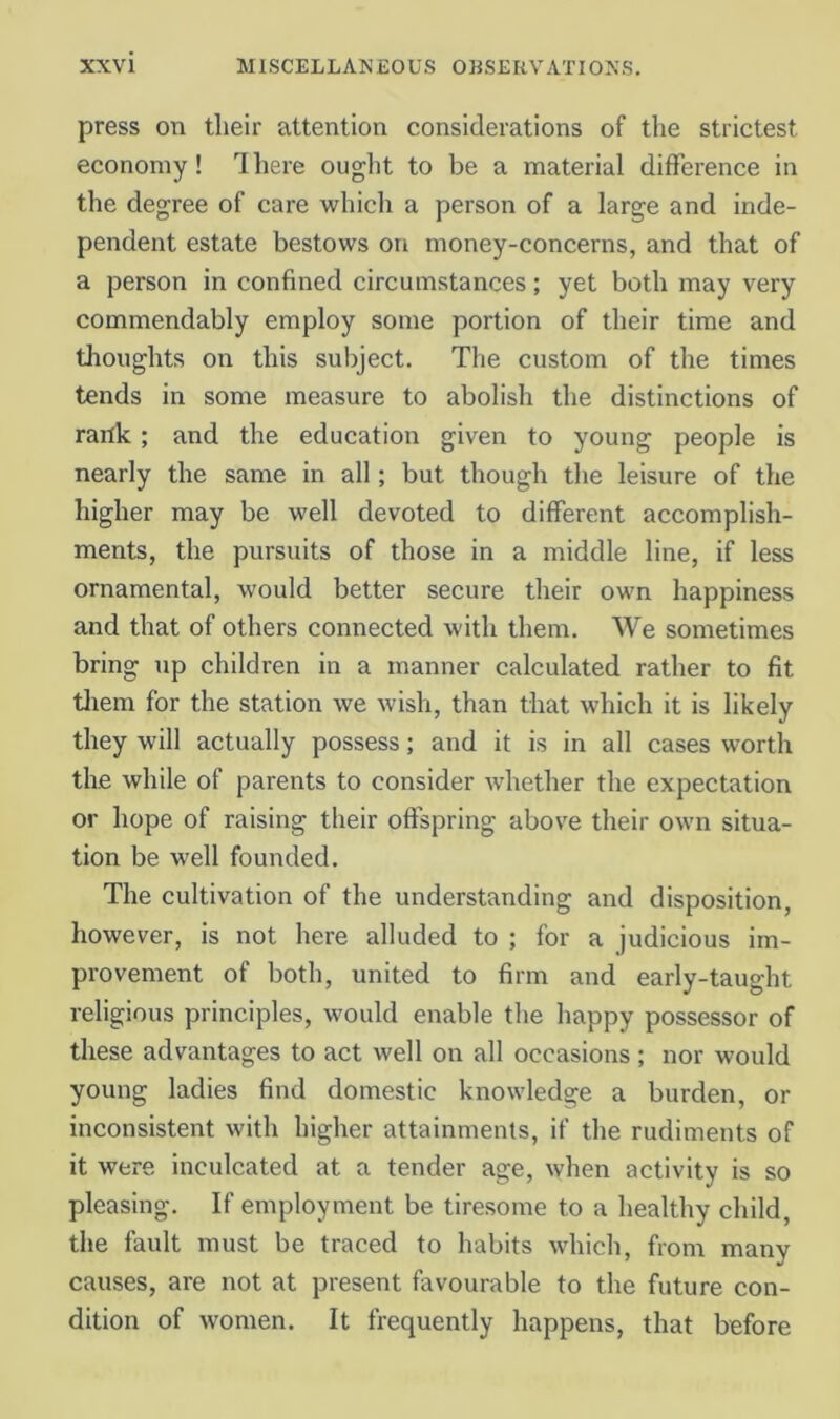 press on tlieir attention considerations of the strictest economy! There ouglit to be a material difference in the degree of care which a person of a large and inde- pendent estate bestows on money-concerns, and that of a person in confined circumstances; yet both may very commendably employ some portion of their time and thoughts on this subject. The custom of the times tends in some measure to abolish the distinctions of rank; and the education given to young people is nearly the same in all; but though the leisure of the higher may be well devoted to different accomplish- ments, the pursuits of those in a middle line, if less ornamental, would better secure their own happiness and that of others connected with them. We sometimes bring up children in a manner calculated rather to fit tliem for the station we wish, than that which it is likely they will actually possess; and it is in all cases worth the while of parents to consider Avhether the expectation or hope of raising their offspring above their own situa- tion be well founded. The cultivation of the understanding and disposition, however, is not here alluded to ; for a judicious im- provement of both, united to firm and early-taught religious principles, would enable the happy possessor of these advantages to act well on all occasions; nor would young ladies find domestic knowledge a burden, or inconsistent with higher attainments, if the rudiments of it were inculcated at a tender age, when activity is so pleasing. If employment be tiresome to a healthy child, the fault must be traced to habits which, from many causes, are not at present favourable to the future con- dition of women. It frequently happens, that before