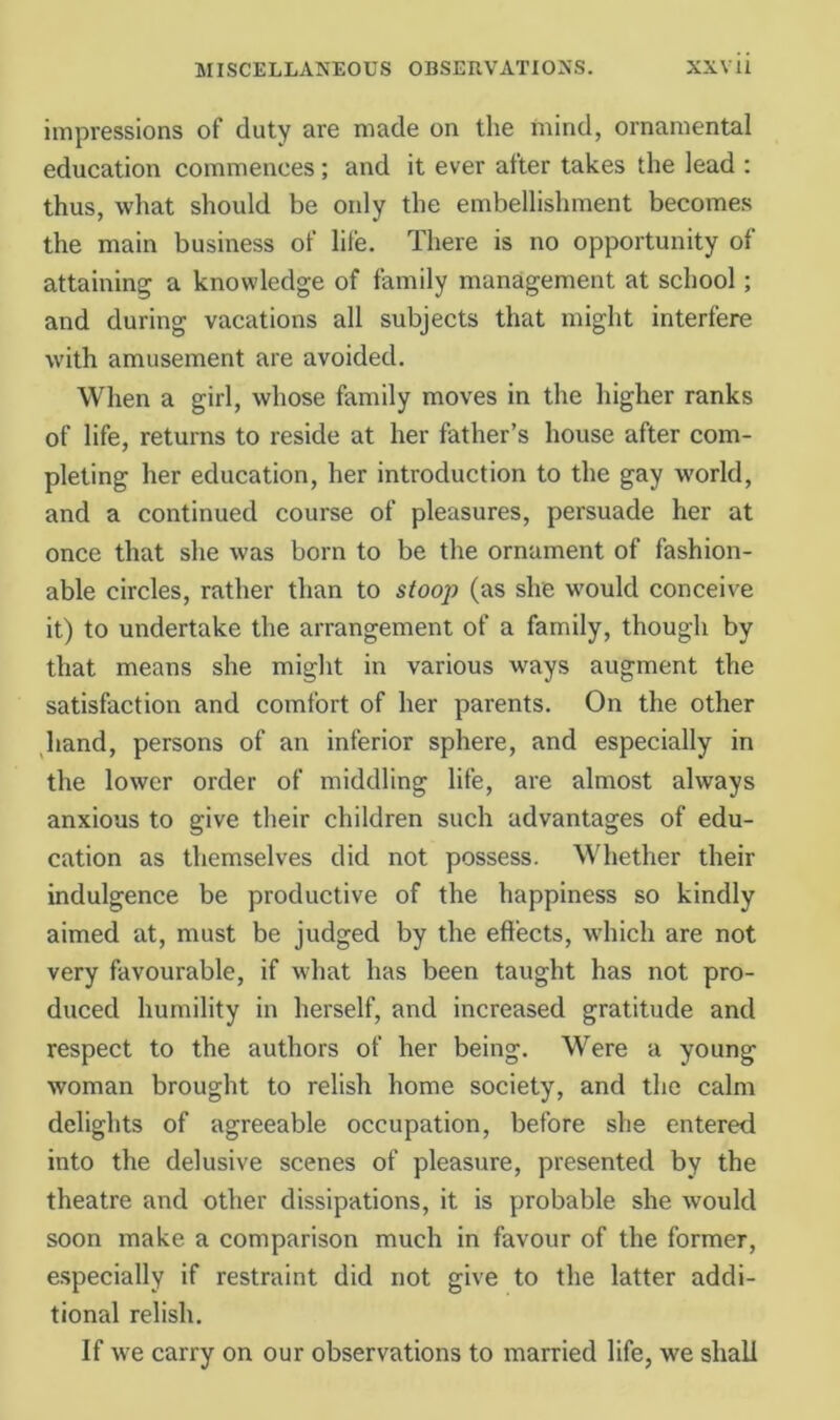 impressions of duty are made on the mind, ornamental education commences; and it ever after takes the lead : thus, what should be only the embellishment becomes the main business of life. There is no opportunity of attaining a knowledge of family management at school; and during vacations all subjects that might interfere with amusement are avoided. When a girl, whose family moves in the higher ranks of life, returns to reside at her father’s house after com- pleting her education, her introduction to the gay w’orld, and a continued course of pleasures, persuade her at once that she was born to be the ornament of fashion- able circles, rather than to stoop (as she would conceive it) to undertake the arrangement of a family, though by that means she miglit in various ways augment the satisfaction and comfort of her parents. On the other hand, persons of an inferior sphere, and especially in the lower order of middling life, are almost always anxious to give their children such advantages of edu- cation as themselves did not possess. Whether their indulgence be productive of the happiness so kindly aimed at, must be judged by the effects, which are not very favourable, if what has been taught has not pro- duced humility in herself, and increased gratitude and respect to the authors of her being. Were a young woman brought to relish home society, and the calm delights of agreeable occupation, before she entered into the delusive scenes of pleasure, presented by the theatre and other dissipations, it is probable she would soon make a comparison much in favour of the former, especially if restraint did not give to the latter addi- tional relish. If we carry on our observations to married life, we shall