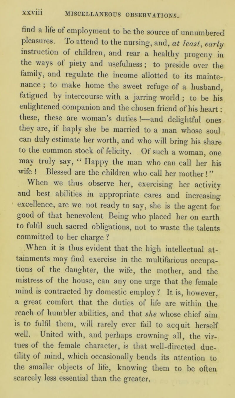 XXVlll find a life of employment to be the source of unnumbered pleasures. To attend to the nursing, and, at least, early instruction of children, and rear a healthy progeny in the ways of piety and usefulness; to preside over the family, and regulate the income allotted to its mainte- nance ; to make home the sweet refuge of a husband, fatigued by intercourse with a jarring world ; to be his enlightened companion and the chosen friend of his heart: these, these are woman’s duties !—and delightful ones they are, if haply she be married to a man whose soul can duly estimate her worth, and who will bring his share to the common stock of felicity. Of such a woman, one may truly say, “ Happy the man who can call her his wife ! Blessed are the children who call her mother ! ” When we thus observe her, exercising her activity and best abilities in appropriate cares and increasing excellence, are we not ready to say, she is the agent for good of that benevolent Being who placed her on earth to fulfil such sacred obligations, not to waste the talents committed to her charge ? When it is thus evident that the high intellectual at- tainments may find exercise in the multifarious occupa- tions of the daughter, the wife, the mother, and the mistress of the house, can any one urge that the female mind is contracted by domestic employ ? It is, however, a great comfort that the duties of life are within the reach of humbler abilities, and that she whose chief aim is to fulfil them, will rarely ever fail to acquit herself well. United with, and perhaps crowning all, the vir- tues of the female character, is that well-directed duc- tility of mind, which occasionally bends its attention to the smaller objects of life, knowing them to be often scarcely less essential than the greater.