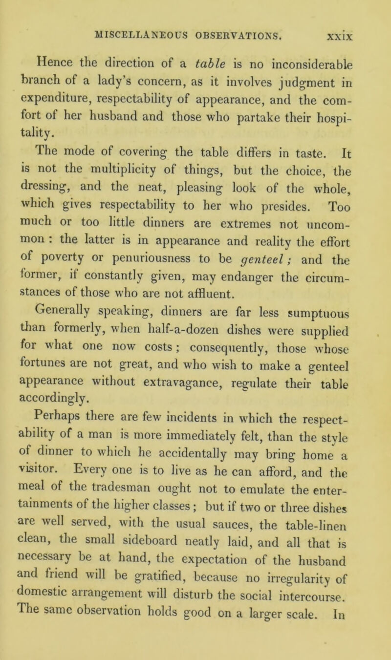 Hence the direction of a table is no inconsiderable branch of a lady’s concern, as it involves judgment in expenditure, respectability of appearance, and the com- fort of her husband and those who partake their hospi- tality. The mode of covering the table differs in taste. It is not the multiplicity of things, but the choice, the dressing, and the neat, pleasing look of the whole, which gives respectability to her who presides. Too much or too little dinners are extremes not uncom- mon : the latter is in appearance and reality the effort of poverty or penuriousness to be genteel; and the former, if constantly given, may endanger the circum- stances of those who are not affluent. Generally speaking, dinners are far less sumptuous than formerly, when half-a-dozen dishes Avere supplied for what one now costs; consequently, those whose fortunes are not great, and who wish to make a genteel appearance without extravagance, regulate their table accordingly. Perhaps there are few incidents in which the respect- ability of a man is more immediately felt, than the style of dinner to which he accidentally may bring home a visitor. Every one is to live as he can afford, and the meal of the tradesman ought not to emulate the enter- tainments of the higher classes; but if two or three dishes are well served, with the usual sauces, the table-linen clean, the small sideboard neatly laid, and all that is necessary be at hand, the expectation of the husband and friend will be gratified, because no irregularity of domestic arrangement will disturb the social intercourse. The same observation holds good on a larger scale. In