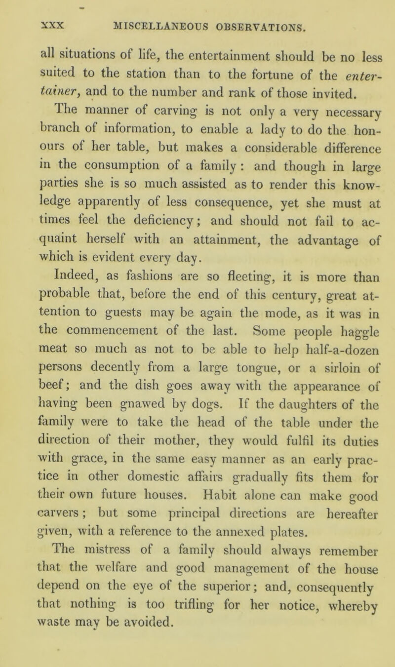 all situations of life, the entertainment should be no less suited to the station than to the fortune of the enter- tainer, and to the number and rank of those invited. The manner of carving is not only a very necessary branch of information, to enable a lady to do the hon- ours of her table, but makes a considerable difference in the consumption of a family: and though in large parties she is so much assisted as to render this know- ledge apparently of less consequence, yet she must at times feel the deficiency; and should not fail to ac- qtiaint herself with an attainment, the advantage of which is evident every day. Indeed, as fashions are so fleeting, it is more than probable that, before the end of this century, great at- tention to guests may be again the mode, as it was in the commencement of the last. Some people haggle meat so much as not to be able to help half-a-dozen persons decently from a large tongue, or a sirloin of beef; and the dish goes away with the appearance of having been gnawed by dogs. If the daughters of the family were to take the head of the table under the direction of their mother, they would fulfil its duties with grace, in the same easy manner as an early prac- tice in other domestic affairs gradually fits them for their own future houses. Habit alone can make good carvers; but some principal directions are hereafter given, with a reference to the annexed plates. The mistress of a family should always remember that the welfare and good management of the house depend on the eye of the superior; and, consequently that nothing is too trifling for her notice, whereby waste may be avoided.