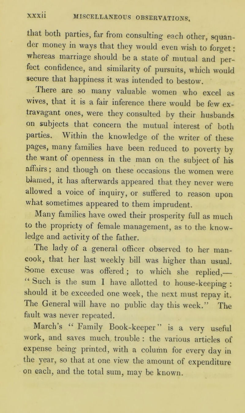 that both parties, far from consulting each other, squan- der money in ways that tliey would even wish to forget; whereas marriage should be a state of mutual and per- fect confidence, and similarity of pursuits, which would secure that happiness it was intended to bestow. There are so many valuable women who excel as wives, that it is a fair inference there would be few ex- travagant ones, were they consulted by their husbands on subjects that concern the mutual interest of both parties. Within the knowledge of the writer of these pages, many families have been reduced to poverty by the want of openness in the man on the subject of his affltirs; and though on these occasions the women were blamed, it has afterwards appeared that they never w'ere allowed a voice of inquiry, or sufl’ered to reason upon what sometimes appeared to them imprudent. Many families have owed their prosperity full as much to the propriety of female management, as to the know- ledge and activity of the father. The lady of a general officer observed to her man- cook, that her last weekly bill was higher than usual. Some excuse was offered; to which she replied,— “ Such is the sum I have allotted to house-keeping : should it be exceeded one week, the next must repay it. The General will have no public day this week.” The fault was never repeated. Marchs “ Family Book-keeper” is a very useful work, and saves much trouble : the various articles of expense being printed, with a column for every day in the year, so that at one view the amount of expenditure on each, and the total sum, may be known.