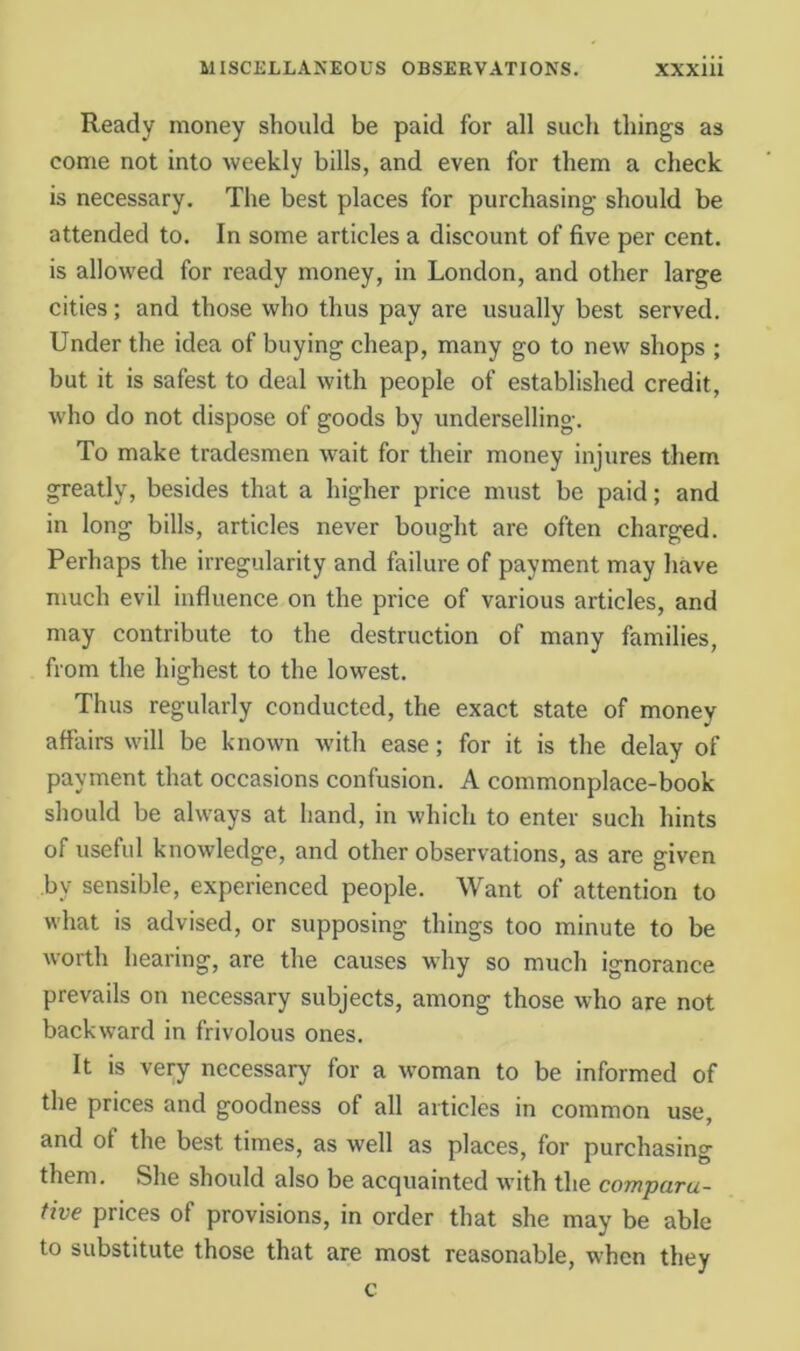 Ready money should be paid for all such things as come not into weekly bills, and even for them a check is necessary. Tlie best places for purchasing should be attended to. In some articles a discount of five per cent, is allowed for ready money, in London, and other large cities; and those who thus pay are usually best served. Under the idea of buying cheap, many go to new shops ; but it is safest to deal with people of established credit, who do not dispose of goods by underselling. To make tradesmen wait for their money injures them greatly, besides that a higher price must be paid; and in long bills, articles never bought are often charged. Perhaps the irregularity and failure of payment may have much evil influence on the price of various articles, and may contribute to the destruction of many families, from the highest to the lowest. Thus regularly conducted, the exact state of money affairs will be known with ease; for it is the delay of payment that occasions confusion. A commonplace-book should be always at hand, in which to enter such hints of useful knowledge, and other observations, as are given by sensible, experienced people. Want of attention to what is advised, or supposing things too minute to be worth hearing, are the causes why so much ignorance prevails on necessary subjects, among those who are not backward in frivolous ones. It is very necessary for a woman to be informed of the prices and goodness of all articles in common use, and of the best times, as well as places, for purchasing them. She should also be acquainted with the compara- tive prices of provisions, in order that she may be able to substitute those that are most reasonable, when they