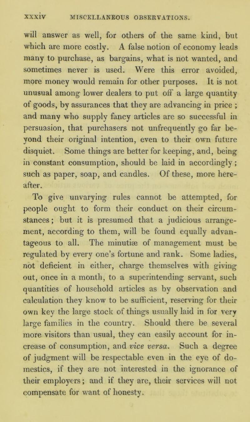 will answer as well, for others of the same kind, but w'hich are more costly. A false notion of economy leads many to purchase, as bargains, what is not wanted, and sometimes never is used. Were this error avoided, more money would remain for other purposes. It is not unusual among lower dealers to put off a large quantity of goods, by assurances that they are advancing in price ; and many who supply fancy articles are so successful in persuasion, that purchasers not unfrequently go far be- yond their original intention, even to their own future disquiet. Some things are better for keeping, and, being in constant consumption, should be laid in accordingly; such as paper, soap, and candles. Of these, more here- after. To give unvarying rules cannot be attempted, for people ought to form their conduct on their circum- stances ; but it is presumed that a judicious arrange- ment, according to them, will be found equally advan- tageous to all. The minutiae of management must be regulated by every one’s fortune and rank. Some ladies, not deficient in either, charge themselves with giving out, once in a month, to a superintending servant, such quantities of household articles as by observation and calculation they know to be sufficient, reserving for their own key the large stock of things usually laid in for very large families in the country. Should there be several more visitors than usual, they can easily account for in- crease of consumption, and vice versa. Such a degree of judgment will be respectable even in the eye of do- mestics, if they are not interested in the ignorance of their employers; and if they are, their services will not compensate for want of honesty.