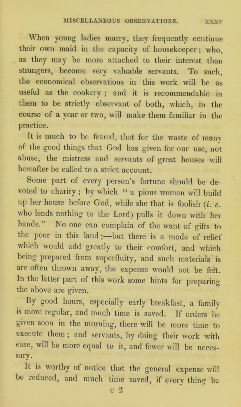When young ladies marry, they frequently continue their own maid in the capacity of housekeeper; who, as they may be more attached to their interest than strangers, become very valuable servants. To such, the economical observations in this work will be as useful as the cookery ; and it is recommendable in them to be strictly observant of both, which, in the course of a year or two, will make them familiar in the practice. It is much to be feared, that for the \vaste of many of the good things that God has given for our use, not abuse, the mistress and servants of great houses will hereafter be called to a strict account. Some part of every person’s fortune should be de- voted to charity ; by which “ a pious woman will build up her house before God, while she that is foolish (i. e. who lends nothing to the Lord) pulls it down with her hands.” No one can complain of the want of gifts to the poor in this land;—but there is a mode of relief which would add greatly to their comfort, and which being prepared from superfluity, and such materials is are often thrown away, the expense would not be felt. In the latter part of this work some hints for preparing the above are given. By good hours, especially early breakfast, a family IS more regular, and much time is saved. If orders be given soon in the morning, there wall be more time to execute them; and servants, by doing their work with ease, will be more equal to it, and fewer will be neces- sary. It is worthy of notice that the general expense will be reduced, and much time saved, if every thina: be c 2