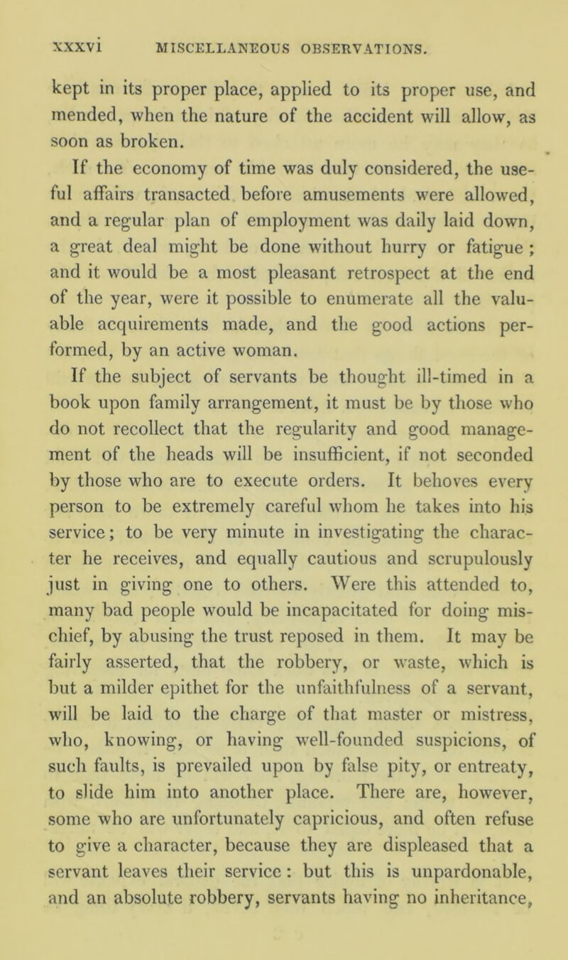 kept in its proper place, applied to its proper use, and mended, when the nature of the accident will allow, as soon as broken. If the economy of time was duly considered, the use- ful affairs transacted before amusements were allowed, and a regular plan of employment was daily laid down, a great deal might be done without hurry or fatigue ; and it would be a most pleasant retrospect at the end of the year, were it possible to enumerate all the valu- able acquirements made, and the good actions per- formed, by an active woman. If the subject of servants be thought ill-timed in a book upon family arrangement, it must be by those who do not recollect that the regularity and good manage- ment of the heads will be insufficient, if not seconded by those who are to execute orders. It behoves every person to be extremely careful whom he takes into his service; to be very minute in investigating the charac- ter he receives, and equally cautious and scrupulously just in giving one to others. Were this attended to, many bad people would be incapacitated for doing mis- chief, by abusing the trust reposed in them. It may be fairly asserted, that the robbery, or waste, which is but a milder epithet for the unfaithfulness of a servant, will be laid to the charge of that master or mistress, who, knowing, or having well-founded suspicions, of such faults, is prevailed upon by false pity, or entreaty, to slide him into another place. There are, however, some who are unfortunately capricious, and often refuse to give a character, because they are displeased that a servant leaves their service; but this is unpardonable, and an absolute robbery, servants having no inheritance,