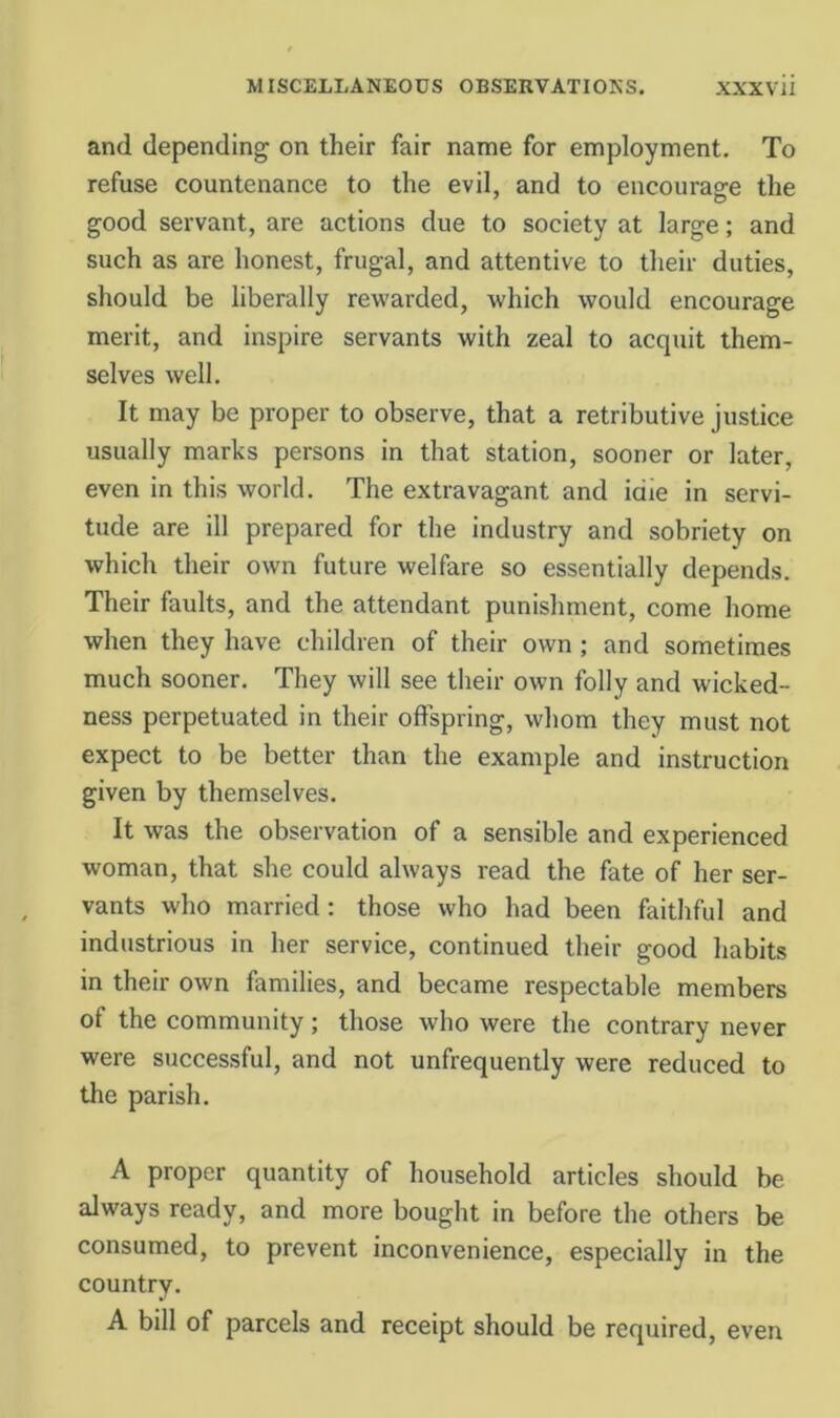 and depending on their fair name for employment. To refuse countenance to the evil, and to encourage the good servant, are actions due to society at large; and such as are honest, frugal, and attentive to their duties, should be liberally rewarded, which would encourage merit, and inspire servants with zeal to acquit them- selves well. It may be proper to observe, that a retributive justice usually marks persons in that station, sooner or later, even in this world. The extravagant and idle in servi- tude are ill prepared for the industry and sobriety on which their own future welfare so essentially depends. Their faults, and the attendant punishment, come home when they have children of their own; and sometimes much sooner. They will see their own folly and wicked- ness perpetuated in their offspring, whom they must not expect to be better than the example and instruction given by themselves. It was the observation of a sensible and experienced woman, that she could always read the fate of her ser- vants who married: those who had been faithful and industrious in her service, continued their good habits in their own families, and became respectable members of the community; those who were the contrary never were successful, and not unfrequently were reduced to the parish. A proper quantity of household articles should be always ready, and more bought in before the others be consumed, to prevent inconvenience, especially in the country. A bill of parcels and receipt should be required. even