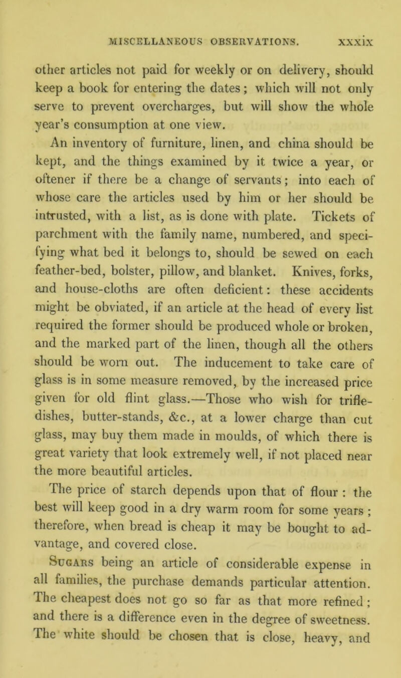 Other articles not paid for weekly or on delivery, should keep a book for entering the dates; which will not only serve to prevent overcharges, but will show the whole year’s consumption at one view. An inventory of furniture, linen, and china should be kept, and the things examined by it twice a year, or oftener if there be a change of servants; into each of whose care the articles used by him or her should be intrusted, with a list, as is done with plate. Tickets of parchment with the family name, numbered, and speci- fying what bed it belongs to, should be sewed on each feather-bed, bolster, pillow, and blanket. Knives, forks, and house-cloths are often deficient; these accidents might be obviated, if an article at the head of every list required the former should be produced whole or broken, and the marked part of the linen, though all the others should be worn out. The inducement to take care of glass is in some measure removed, by the increased price given for old flint glass.—Those who wish for trifle- dishes, butter-stands, &c., at a lower charge than cut glass, may buy them made in moulds, of which there is great variety that look extremely well, if not placed near the more beautiful articles. The price of starch depends upon that of flour ; the best will keep good in a dry warm room for some years ; therefore, when bread is cheap it may be bought to ad- vantage, and covered close. Sugars being an article of considerable expense in all families, the purchase demands particular attention. The cheapest does not go so far as that more refined; and there is a difference even in the degree of sweetness. The white should be chosen that is close, heavy, and