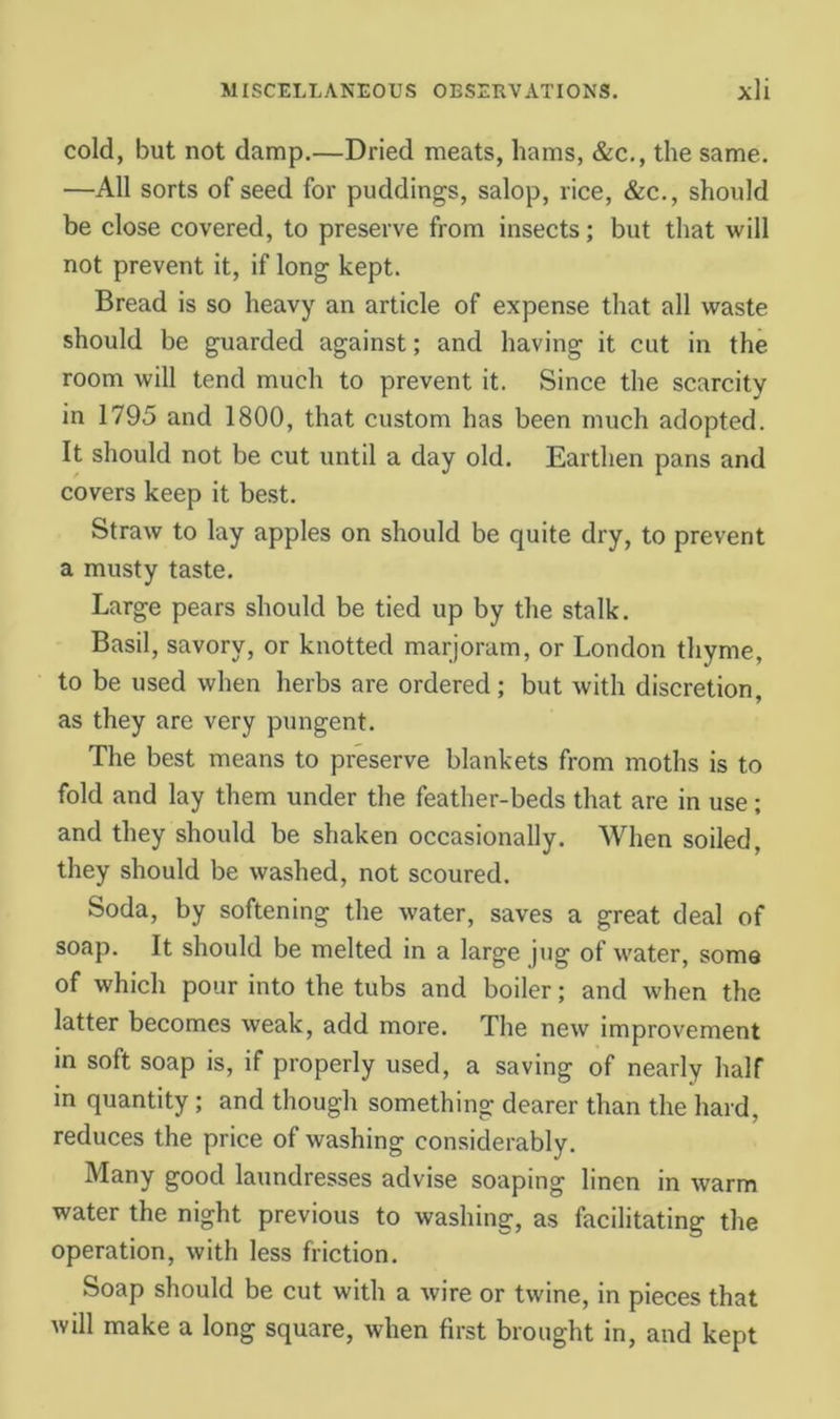 cold, but not damp.—Dried meats, hams, &c., the same. —All sorts of seed for puddings, salop, rice, &c., should be close covered, to preserve from insects; but that will not prevent it, if long kept. Bread is so heavy an article of expense that all waste should be guarded against; and having it cut in the room will tend much to prevent it. Since the scarcity in 1795 and 1800, that custom has been much adopted. It should not be cut until a day old. Earthen pans and covers keep it best. Straw to lay apples on should be quite dry, to prevent a musty taste. Large pears should be tied up by the stalk. Basil, savory, or knotted marjoram, or London thyme, to be used when herbs are ordered; but with discretion, as they are very pungent. The best means to preserve blankets from moths is to fold and lay them under the feather-beds that are in use ; and they should be shaken occasionally. When soiled, they should be washed, not scoured. Soda, by softening the water, saves a great deal of soap. It should be melted in a large jug of water, soma of which pour into the tubs and boiler; and when the latter becomes weak, add more. The new improvement in soft soap is, if properly used, a saving of nearly half in quantity; and though something dearer than the hard, reduces the price of washing considerably. Many good laundresses advise soaping linen in warm water the night previous to washing, as facilitating the operation, with less friction. Soap should be cut with a wire or twine, in pieces that will make a long square, when first brought in, and kept