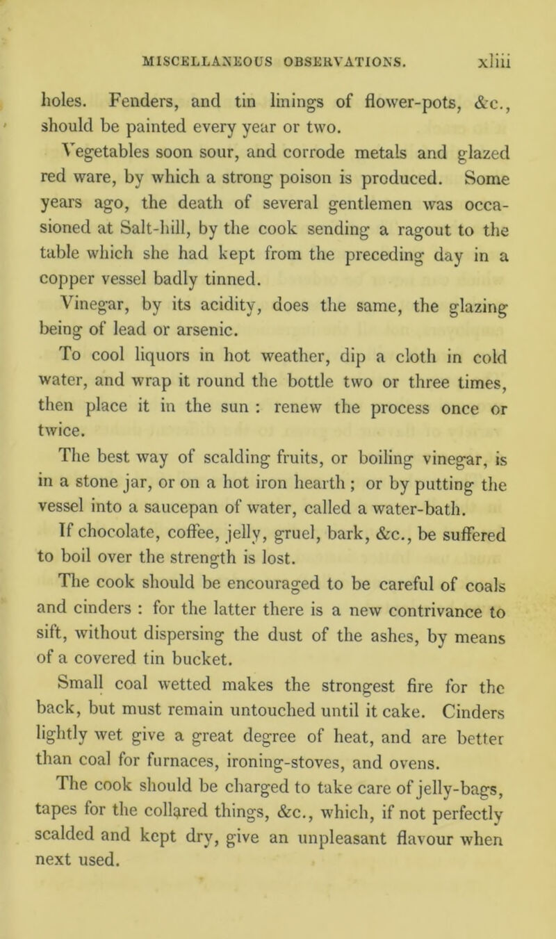 holes. Fenders, and tin linings of flower-pots, &c., should be painted every year or two. Vegetables soon sour, and corrode metals and glazed red ware, by which a strong poison is produced. Some years ago, the death of several gentlemen was occa- sioned at Salt-hill, by the cook sending a ragout to the table which she had kept from the preceding day in a copper vessel badly tinned. Vinegar, by its acidity, does the same, the glazing being of lead or arsenic. To cool liquors in hot weather, dip a cloth in cold water, and wrap it round the bottle two or three times, then place it in the sun ; renew the process once or twice. The best way of scalding fruits, or boiling vinegar, is in a stone jar, or on a hot iron hearth ; or by putting the vessel into a saucepan of water, called a water-bath. If chocolate, coffee, jelly, gruel, bark, &c., be suffered to boil over the strength is lost. The cook should be encouraged to be careful of coals and cinders : for the latter there is a new contrivance to sift, without dispersing the dust of the ashes, by means of a covered tin bucket. Small coal wetted makes the strongest fire for the back, but must remain untouched until it cake. Cinders lightly wet give a great degree of heat, and are better than coal for furnaces, ironing-stoves, and ovens. The cook should be charged to take care of jelly-bags, tapes for the collared things, &c., which, if not perfectly scalded and kept dry, give an unpleasant flavour when next used.