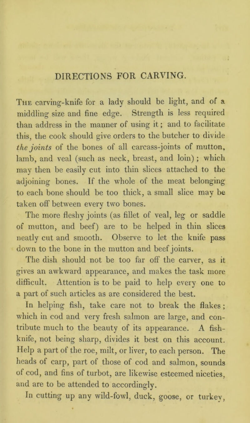 DIRECTIONS FOR CARVING. The carving-knife for a lady should be light, and of a middling size and fine edge. Strength is less required than address in the manner of using it; and to facilitate this, the cook should give orders to the butcher to divide the joints of the bones of all carcass-joints of mutton, lamb, and veal (such as neck, breast, and loin) ; which may then be easily cut into thin slices attached to the adjoining bones. If the whole of the meat belonging to each bone should be too thick, a small slice may be taken off between every two bones. The more fleshy joints (as fillet of veal, leg or saddle of mutton, and beef) are to be helped in thin slices neatly cut and smooth. Observe to let the knife pass down to the bone in the mutton and beef joints. The dish should not be too far off the carver, as it gives an awkward appearance, and makes the task more difficult. Attention is to be paid to help every one to a part of such articles as are considered the best. In helping fish, take care not to break the flakes; which in cod and very fresh salmon are large, and con- tribute much to the beauty of its appearance. A fish- knife, not being sharp, divides it best on this account. Help a part of the roe, milt, or liver, to each person. The heads of carp, part of those of cod and salmon, sounds of cod, and fins of turbot, are likewise esteemed niceties, and are to be attended to accordingly. In cutting up any wild-fowl, duck, goose, or turkev.