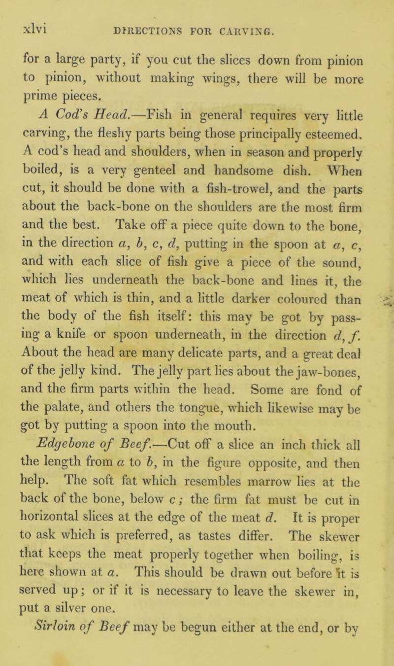 for a large party, if you cut the slices down from pinion to pinion, without making wings, there will be more prime pieces. A Cod’s Head.—Fish in general requires very little carving, the fleshy parts being those principally esteemed. A cod’s head and shoulders, when in season and properly boiled, is a very genteel and handsome dish. When cut, it should be done with a fish-trowel, and the parts about the back-bone on the shoulders are the most firm and the best. Take off a piece quite down to the bone, in the direction a, b, c, d, putting in the spoon at a, c, and with each slice of fish give a piece of the sound, which lies underneath the back-bone and lines it, the meat of which is thin, and a little darker coloured than the body of the fish itself: this may be got by pass- ing a knife or spoon underneath, in the direction d, f. About the head are many delicate parts, and a great deal of the jelly kind. The jelly part lies about the jaw-bones, and the firm parts within the head. Some are fond of the palate, and others the tongue, which likewise may be got by putting a spoon into the mouth. Edgebone of Beef.—Cut off a slice an inch thick all the length from a to b, in the figure opposite, and then help. The soft fat which resembles marrow lies at the back of the bone, below c; the firm fat must be cut in horizontal slices at the edge of the meat d. It is proper to ask which is preferred, as tastes differ. The skewer that keeps the meat properly together when boiling, is here shown at a. This should be drawn out before ^t is served up; or if it is necessary to leave the skewer in, put a silver one. Sirloin of Beef may be begun either at the end, or by