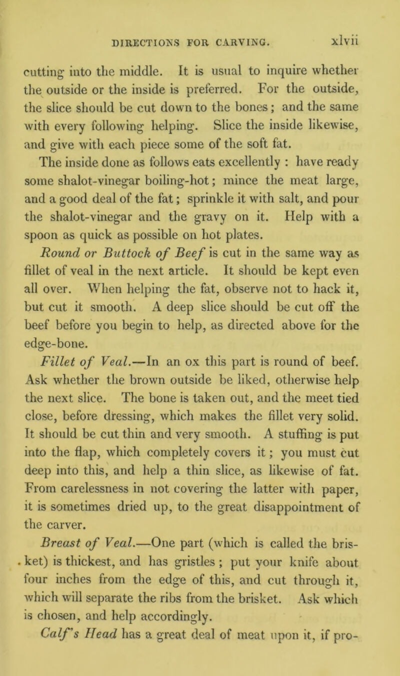 cutting into the middle. It is usual to inquire whether the outside or the inside is preferred. For the outside, the slice should be cut down to the bones; and the same with every following helping. Slice the inside likewise, and give with each piece some of the soft fat. The inside done as follows eats excellently ; have ready some shalot-vinegar boiling-hot; mince the meat large, and a good deal of the fat; sprinkle it with salt, and pour the shalot-vinegar and the gravy on it. Help with a spoon as quick as possible on hot plates. Round or Buttock of Beef is cut in the same way as fillet of veal in the next article. It should be kept even all over. When helping the fat, observe not to hack it, but cut it smooth. A deep slice should be cut off the beef before you begin to help, as directed above for the edge-bone. Fillet of Veal.—In an ox this part is round of beef. Ask whether the brown outside be liked, otherwise help the next slice. The bone is taken out, and the meet tied close, before dressing, which makes the fillet very solid. It should be cut thin and very smooth. A stuffing is put into the flap, which completely covers it; you must cut deep into this, and help a thin slice, as likewise of fat. From carelessness in not covering the latter with paper, it is sometimes dried up, to the great disappointment of the carver. Breast of Veal.—One part (which is called the bris- . ket) is thickest, and has gristles ; put your knife about four inches from the edge of this, and cut through it, which will separate the ribs from the brisket. Ask which is chosen, and help accordingly. Calf s Head has a great deal of meat upon it, if pro-
