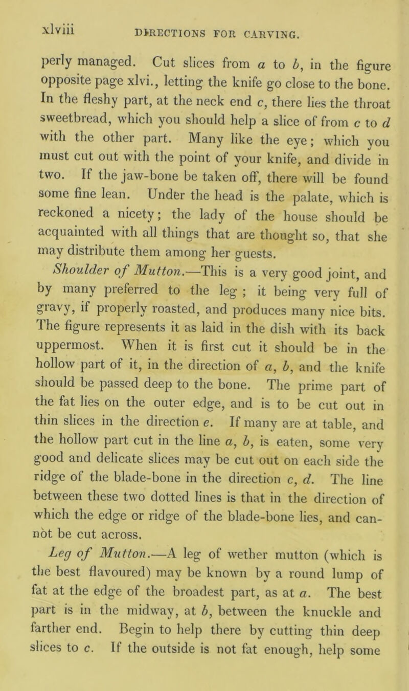 perly managed. Cut slices from a to h, in the figure opposite page xlvi., letting the knife go close to the bone. In the fleshy part, at the neck end c, there lies the throat sweetbread, which you should help a slice of from c to </ with the other part. Many like the eye; which you must cut out with the point of your knife, and divide in two. If the jaw-bone be taken off, there will be found some fine lean. Under the head is the palate, which is reckoned a nicety; the lady of the house should be acquainted with all things that are thought so, that she may distribute them among her guests. Shoulder of Mutton.—This is a very good joint, and by many preferred to the leg ; it being very full of gravy, if properly roasted, and produces many nice bits. The figure represents it as laid in the dish with its back uppermost. When it is first cut it should be in the hollow part of it, in the direction of a, b, and the knife should be passed deep to the bone. The prime part of the fat lies on the outer edge, and is to be cut out in thin slices in the direction e. If many are at table, and the hollow part cut in the line a, b, is eaten, some very good and delicate slices may be cut out on each side the ridge of the blade-bone in the direction c, d. The line between these tw'o dotted lines is that in the direction of which the edge or ridge of the blade-bone lies, and can- not be cut across. Leg of Mutton.—A leg of wether mutton (which is the best flavoured) may be known by a round lump of fat at the edge of the broadest part, as at o. The best jiart is in the midway, at b, between the knuckle and farther end. Begin to help there by cutting thin deep slices to c. If the outside is not fat enough, help some