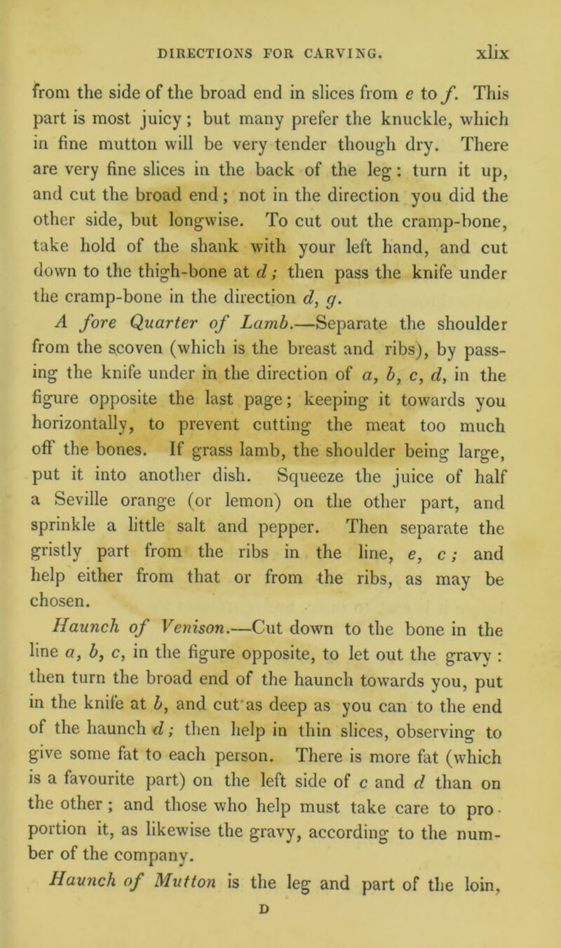 from the side of the broad end in slices from e to f. This part is most juicy; but many prefer the knuckle, which in fine mutton will be very tender though dry. There are very fine slices in the back of the leg: turn it up, and cut the broad end; not in the direction you did the other side, but longwise. To cut out the cramp-bone, take hold of the shank with your left hand, and cut down to the thigh-bone at d; then pass the knife under the cramp-bone in the direction d, g. A fore Quarter of Lamb.—Separate the shoulder from the s,coven (which is the breast and ribs), by pass- ing the knife under in the direction of a, b, c, d, in the figure opposite the last page; keeping it towards you horizontally, to prevent cutting the meat too much off the bones. If grass lamb, the shoulder being large, put it into another dish. Squeeze the juice of half a Seville orange (or lemon) on the other part, and sprinkle a little salt and pepper. Then separate the gristly part from the ribs in the line, e, c; and help either from that or from the ribs, as may be chosen. Haunch of Venison.—Cut down to the bone in the line a, b, c, in the figure opposite, to let out the gravy : then turn the broad end of the haunch towards you, put in the knife at b, and cufas deep as you can to the end of the haunch d; then help in thin slices, observing to give some fat to each person. There is more fat (which is a favourite part) on the left side of c and d than on the other; and those who help must take care to pro portion it, as likewise the gravy, according to the num- ber of the company. Haunch of Mutton is the leg and part of the loin, D