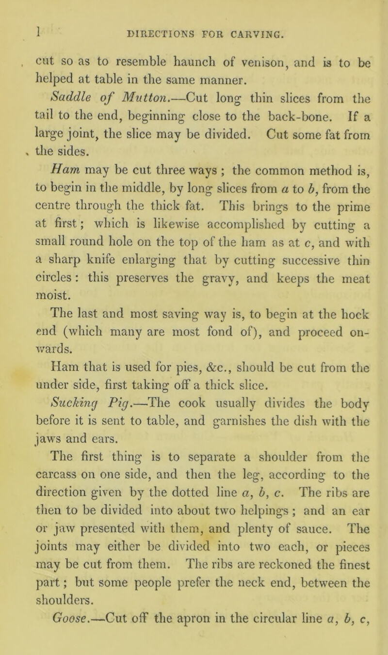 cut SO as to resemble haunch of venison, and is to be helped at table in the same manner. Saddle of Mutton.—Cut long thin slices from the tail to the end, beginning close to the back-bone. If a large joint, the slice may be divided. Cut some fat from , the sides. Ham may be cut three ways ; the common method is, to begin in the middle, by long slices from a to b, from the centre through the thick fat. This brings to the prime at first; which is likewise accomplished by cutting a small round hole on the top of the ham as at c, and with a sharp knife enlarging that by cutting successive thin circles: this preserves the gravy, and keeps the meat moist. The last and most saving way is, to begin at the hock end (which many are most fond of), and proceed on- v/ards. Ham that is used for pies, &c., should be cut from the under side, first taking off a thick slice. Suckincj Pig.—The cook usually divides the body before it is sent to table, and garnishes the dish with the jaws and ears. The first thing is to separate a shoulder from the carcass on one side, and then the leg, according to the direction given by the dotted line a, b, c. The ribs are then to be divided into about two helpings ; and an ear or jaw presented with them, and plenty of sauce. The joints may either be divided into two each, or pieces may be cut from them. The ribs are reckoned the finest part; but some people prefer the neck end, between the shoulders. Goose.—Cut off the apron in the circular line a, b, c,