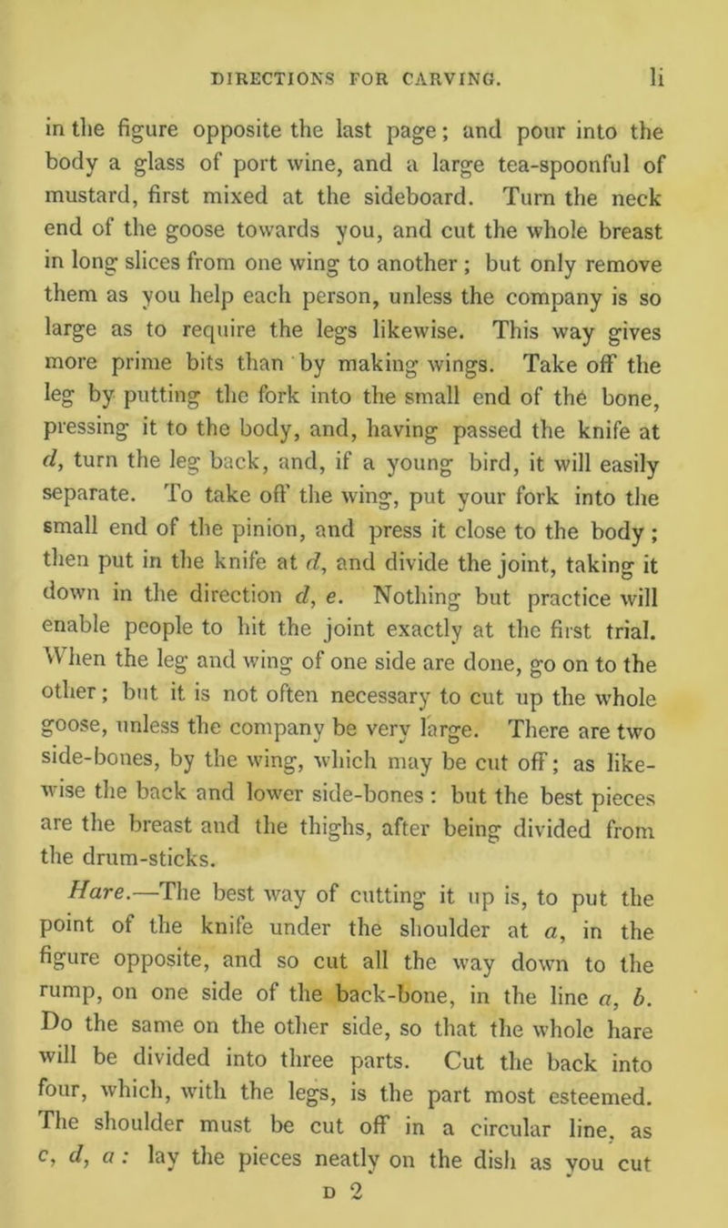 in the figure opposite the last page; and pour into the body a glass of port wine, and a large tea-spoonful of mustard, first mixed at the sideboard. Turn the neck end of the goose towards you, and cut the whole breast in long slices from one wing to another ; but only remove them as you help each person, unless the company is so large as to require the legs likewise. This way gives more prime bits than by making wings. Takeoff the leg by putting the fork into the small end of th6 bone, pressing it to the body, and, having passed the knife at d, turn the leg back, and, if a young bird, it will easily separate. To take off the wing, put your fork into the small end of the pinion, and press it close to the body ; then put in the knife at d, and divide the joint, taking it down in the direction d, e. Nothing but practice will enable people to hit the joint exactly at the first trial. When the leg and wing of one side are done, go on to the other; but it is not often necessary to cut up the whole goose, unless the company be very large. There are two side-bones, by the wing, which may be cut off; as like- wise the back and lower side-bones ; but the best pieces are the breast and the thighs, after being divided from the drum-sticks. Hare.—The best way of cutting it up is, to put the point of the knife under the shoulder at a, in the figure opposite, and so cut all the way down to the rump, on one side of the back-bone, in the line a, b. Do the same on the other side, so that the whole hare will be divided into three parts. Cut the back into four, which, with the legs, is the part most esteemed. The shoulder must be cut off in a circular line, as c, d, a: lay the pieces neatly on the dish as you cut