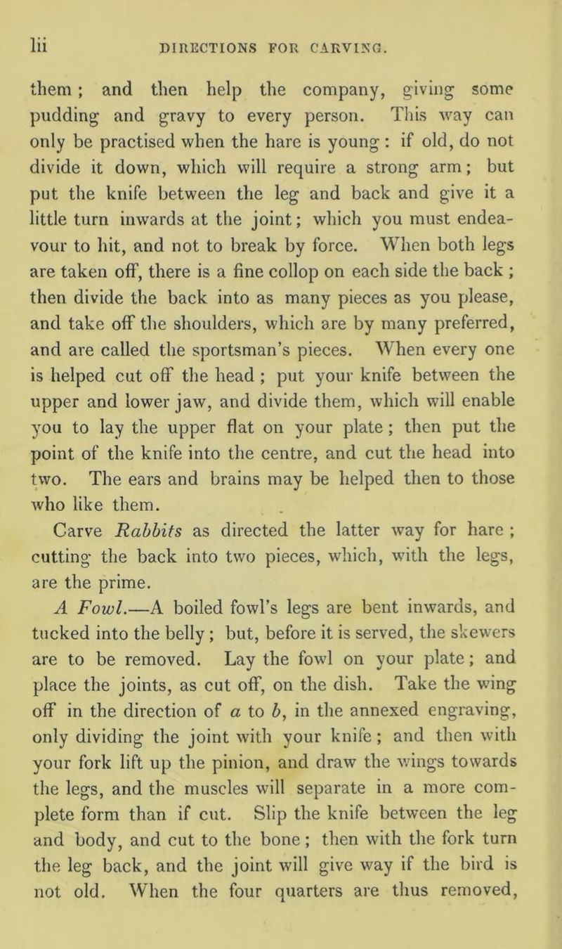 them; and then help the company, giving some pudding and gravy to every person. Tliis way can only be practised when the hare is young : if old, do not divide it down, which will require a strong arm; but put the knife between the leg and back and give it a little turn inwards at the joint; which you must endea- vour to hit, and not to break by force. When both legs are taken off, there is a fine collop on each side the back ; then divide the back into as many pieces as you please, and take off the shoulders, which are by many preferred, and are called the sportsman’s pieces. When every one is helped cut off the head ; put your knife between the upper and lower jaw, and divide them, which will enable you to lay the upper flat on your plate; then put the point of the knife into the centre, and cut the head into two. The ears and brains may be helped then to those Avho like them. Carve Rabbits as directed the latter way for hare ; cutting- the back into two pieces, which, with the legs, are the prime. A Fowl.—A boiled fowl’s legs are bent inwards, and tucked into the belly; but, before it is served, the skewers are to be removed. Lay the fowl on your plate; and place the joints, as cut off, on the dish. Take the wing off in the direction of a to b, in the annexed engraving, only dividing the joint with your knife; and then with your fork lift up the pinion, and draw the v/ings towards the legs, and the muscles will separate in a more com- plete form than if cut. Slip the knife between the leg and body, and cut to the bone ; then with the fork turn the leg back, and the joint will give way if the bird is not old. When the four quarters are thus removed.