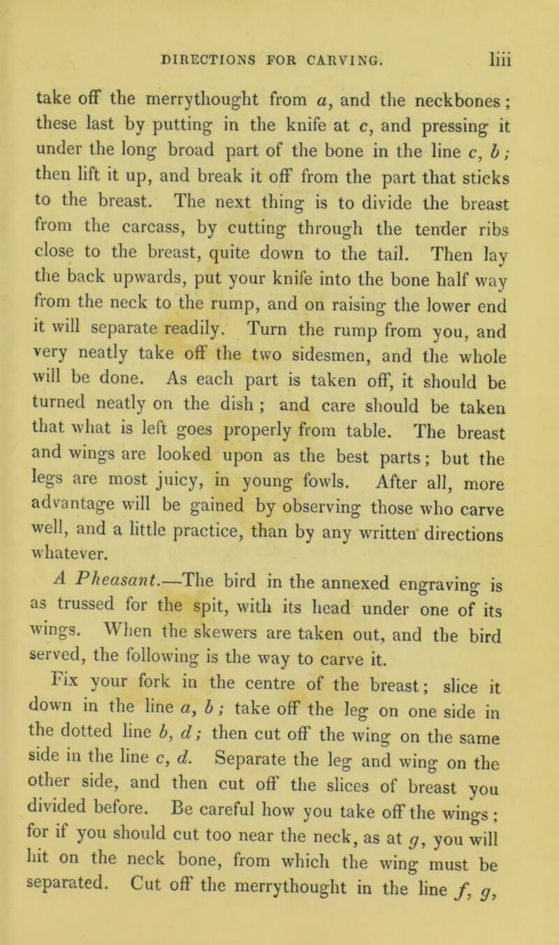 take off the merrythought from a, and the neckbones; these last by putting in the knife at c, and pressing it under the long broad part of the bone in the line c, h; then lift it up, and break it off from the part that sticks to the breast. The next thing is to divide the breast from the carcass, by cutting through the tender ribs close to the breast, quite down to the tail. Then lay tlie back upwards, put your knife into the bone half way from the neck to the rump, and on raising the lower end it will separate readily. Turn the rump from you, and very neatly take off the two sidesmen, and the whole will be done. As each part is taken off, it should be turned neatly on the dish; and care should be taken that what is left goes properly from table. The breast and wings are looked upon as the best parts; but the legs are most juicy, in young fowls. After all, more advantage will be gained by observing those who carve well, and a little practice, than by any written' directions whatever. A Pheasant.—The bird in the annexed engraving is as trussed for the spit, with its head under one of its wings. When the skewers are taken out, and the bird served, the following is the way to carve it. I'ix your fork in the centre of the brea.st; slice it down in the line a, b; take off the leg on one side in the dotted line b, d; then cut off the wing on the same side in the line c, d. Separate the leg and wing on the other side, and then cut off the slices of breast you divided before. Be careful how you take off the wings ; for if you should cut too near the neck, as at g, you will hit on the neck bone, from which the wing must be separated. Cut off the merrythought in the line /, g,