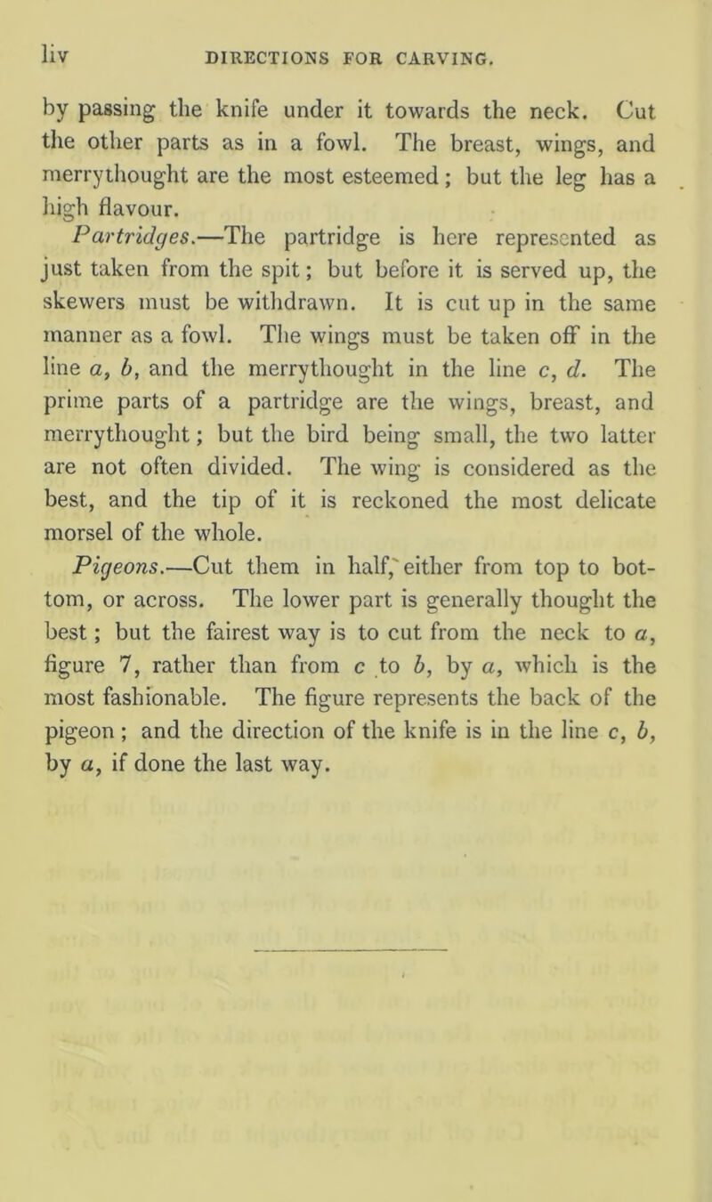 by passing the knife under it towards the neck. Cut the other parts as in a fowl. The breast, wings, and merrythought are the most esteemed; but the leg has a liigh flavour. Partridges.—The partridge is here represented as just taken from the spit; but before it is served up, the skewers must be withdrawn. It is cut up in the same manner as a fowl. The wings must be taken ofiP in the line a, b, and the merrythought in the line c, d. The prime parts of a partridge are the wings, breast, and merrythought; but the bird being small, the two latter are not often divided. The wing is considered as the best, and the tip of it is reckoned the most delicate morsel of the whole. Pigeons.—Cut them in half,'either from top to bot- tom, or across. The lower part is generally thought the best; but the fairest way is to cut from the neck to a, figure 7, rather than from c to b, by a, which is the most fashionable. The figure represents the back of the pigeon ; and the direction of the knife is in the line c, b, by a, if done the last way.