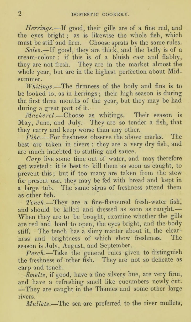 Herrings.—If good, their gills are of a fine red, and the eyes bright ; as is likewise the whole fish, which must be stift’ and firm. Choose sprats by the same rules. Soles.—If good, they are thick, and the belly is of a cream-colour : if this is of a bluish cast and flabby, they are not fresh. They are in the market almost the whole year, but are in the highest perfection about Mid- summer. Whitings.—The firmness of the body and fins is to be looked to, as in herrings; their high season is during the first three months of the year, but they may be had during a great part of it. Mackerel.—Choose as whitings. Their season is May, June, and July. They are so tender a fish, that they carry and keep worse than any other. Pike.—For freshness observe the above marks. The best are taken in rivers : they are a very dry fish, and are much indebted to stuffing and sauce. Carp live some time out of M'ater, and may therefore get wasted ; it is best to kill them as soon as caught, to prevent this; but if too many are taken from the stew for present use, they may be fed with bread and kept in a large tub. The same signs of freshness attend them as other fish. Tench.—They are a fine-flavoured fresh-water fish, and should be killed and dressed as soon as caught.— When they are to be bought, examine whether the gills are red and hard to open, the eyes bright, and the body stiff. The tench has a slimy matter about it, the clear- ness and bri2;htness of which show freshness. The season is July, August, and September. Perch.—Take the general rules given to distinguish the freshness of other fish. They are not so delicate as carp and tench. Smelts, if good, have a fine silvery hue, are very firm, and have a refreshing smell like cucumbers newly cut. —They are caught in the Thames and some other large rivers. Mullets.—The sea are preferred to the river mullets,