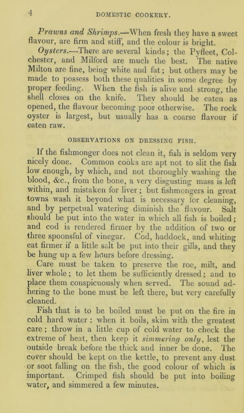 Prawns and Shrimps.—When fresh they have a sweet flavour, are firm and stiff, and tlie colour is bright. Oysters.—There are several kinds; the Pyfleet, Col- chester, and Milford are much the best. The native Milton are fine, being white and fat; but others may be made to possess both these qualities in some degree by proper feeding. When the 4sh is alive and strong, the shell closes on the knife. They should be eaten as opened, the flavour becoming poor otherwise. The rock oyster is largest, but usually has a coarse flavour if eaten raw. OBSERVATIONS ON DRESSING FISH. If the fishmonger does not clean it, fish is seldom very nicely done. Common cooks are apt not to slit the fish low enough, by which, and not thoroughly washing the blood, &c., from the bone, a very disgusting mass is left within, and mistaken for liver ; but fishmongers in great towns wash it beyond what is necessary Ibr cleaning, and by perpetual watering diminish the flavour. Salt should be put into the water in which all fish is boiled; and cod is rendered firmer by the addition of two or three spoonsful of vinegar. Cod, haddock, and whiting eat firmer if a little salt be put into their gills, and they be hung up a few hours before dressing. Care must be taken to preserve the roe, milt, and liver whole; to let them be sufficiently dressed; and to place them conspicuously when served. The sound ad- hering to the bone must be left there, but very carefully cleaned. Fish that is to be boiled must be put on the fire in cold hard water : when it boils, skim Avith the greatest care; throw in a little cup of cold water to check the extreme of heat, then keep it simmering only, lest the outside break before the thick and inner be done. The cover should be kept on the kettle, to prevent any dust or soot falling on the fish, the good colour of which is important. Crimped fish should be put into boiling water, and simmered a few minutes.