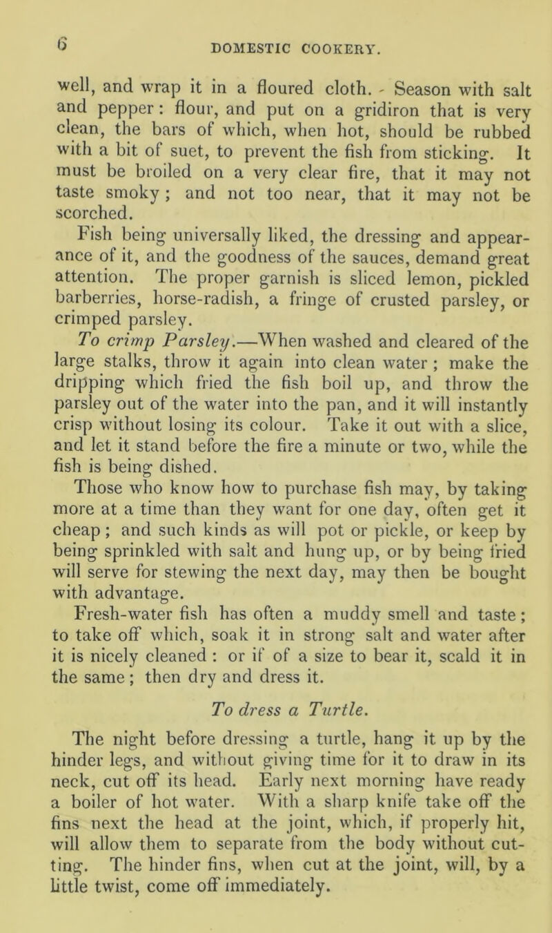 (3 well, and wrap it in a floured cloth. - Season with salt and pepper: flour, and put on a gridiron that is very clean, the bars of which, when hot, should be rubbed with a bit of suet, to prevent the fish from sticking. It must be broiled on a very clear fire, that it may not taste smoky; and not too near, that it may not be scorched. Fish being universally liked, the dressing and appear- ance of it, and the goodness of the sauces, demand great attention. The proper garnish is sliced lemon, pickled barberries, horse-radish, a fringe of crusted parsley, or crimped parsley. To crimp Parsley.—When washed and cleared of the large stalks, throw it again into clean water ; make the dripping which fried the fish boil up, and throw the parsley out of the water into the pan, and it will instantly crisp without losing its colour. Take it out with a slice, and let it stand before the fire a minute or two, while the fish is being dished. Those who know how to purchase fish may, by taking more at a time than they want for one day, often get it cheap; and such kinds as will pot or pickle, or keep by being sprinkled with salt and hung up, or by being fried will serve for stewing the next day, may then be bought with advantage. Fresh-water fish has often a muddy smell and taste; to take off which, soak it in strong salt and water after it is nicely cleaned : or if of a size to bear it, scald it in the same; then dry and dress it. To dress a Turtle. The night before dressing a turtle, hang it up by the hinder legs, and without giving time for it to draw in its neck, cut off its head. Early next morning have ready a boiler of hot water. With a sharp knife take off the fins next the head at the joint, which, if properly hit, will allow them to separate from the body without cut- ting. The hinder fins, when cut at the joint, will, by a little twist, come off immediately.